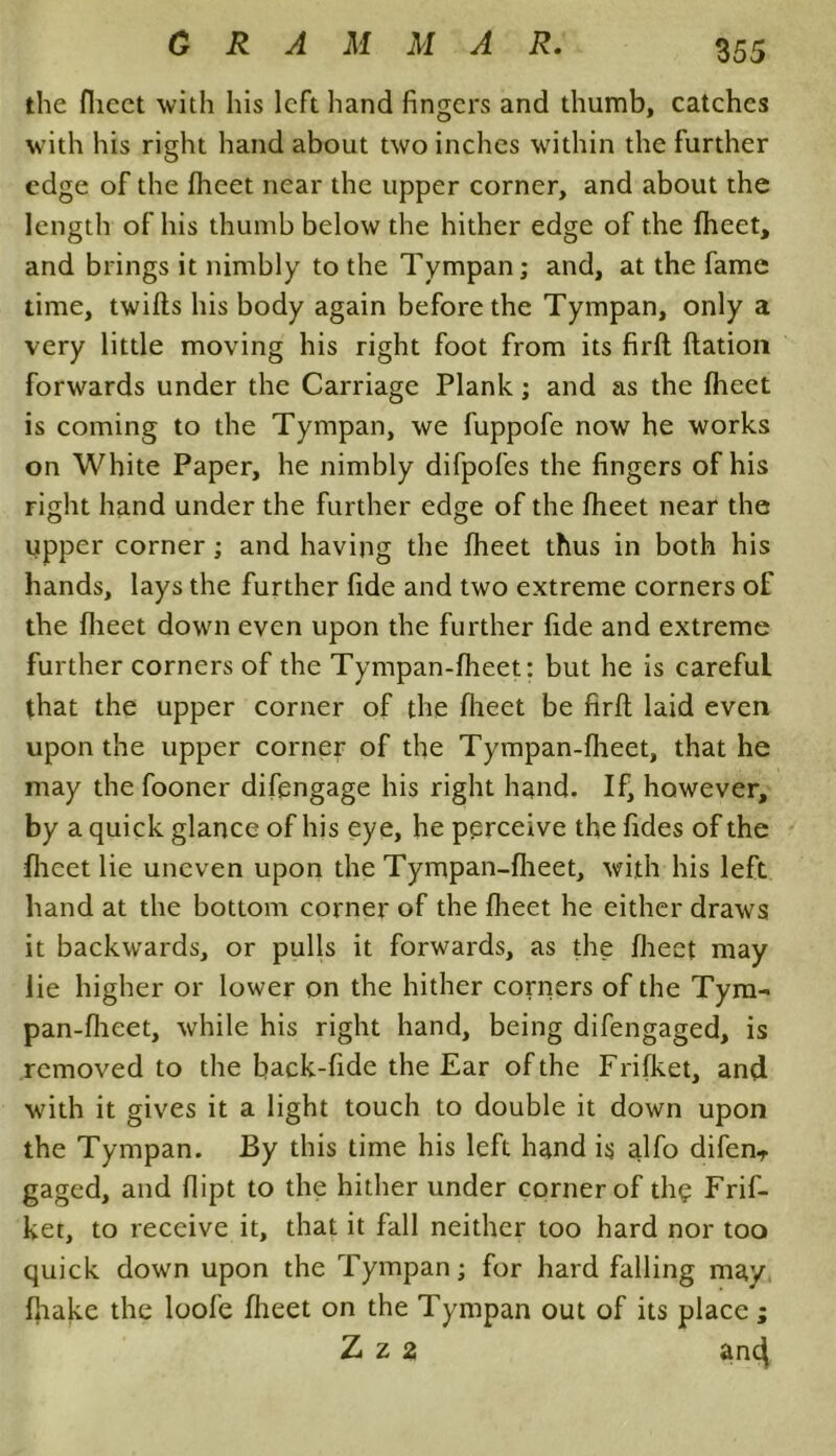 the flieet with his left hand fingers and thumb, catches with his right hand about two inches within the further edge of the flieet near the upper corner, and about the length of his thumb below the hither edge of the fheet, and brings it nimbly to the Tympan; and, at the fame time, twills his body again before the Tympan, only a very little moving his right foot from its firft flation forwards under the Carriage Plank; and as the flieet is coming to the Tympan, we fuppofe now he works on White Paper, he nimbly difpofes the fingers of his right hand under the further edge of the fheet near the tapper corner; and having the fheet thus in both his hands, lays the further fide and two extreme corners of the flieet down even upon the further fide and extreme further corners of the Tympan-fheet: but he is careful that the upper corner of the flieet be firfl; laid even upon the upper corner of the Tympan-fheet, that he may the fooner difengage his right hand. If, however, by a quick glance of his eye, he perceive the fides of the flieet lie uneven upon the Tympan-fheet, with his left hand at the bottom corner of the flieet he either draws it backwards, or pulls it forwards, as the flieet may lie higher or lower on the hither corners of the Tym- pan-flieet, while his right hand, being difengaged, is removed to the back-lide the Ear of the Frifket, and with it gives it a light touch to double it down upon the Tympan. By this time his left hand is alfo difenT gaged, and flipt to the hither under corner of tliq Frif- ket, to receive it, that it fall neither too hard nor too quick down upon the Tympan; for hard falling may fliake the loofe flieet on the Tympan out of its place; Z z 2 anc^