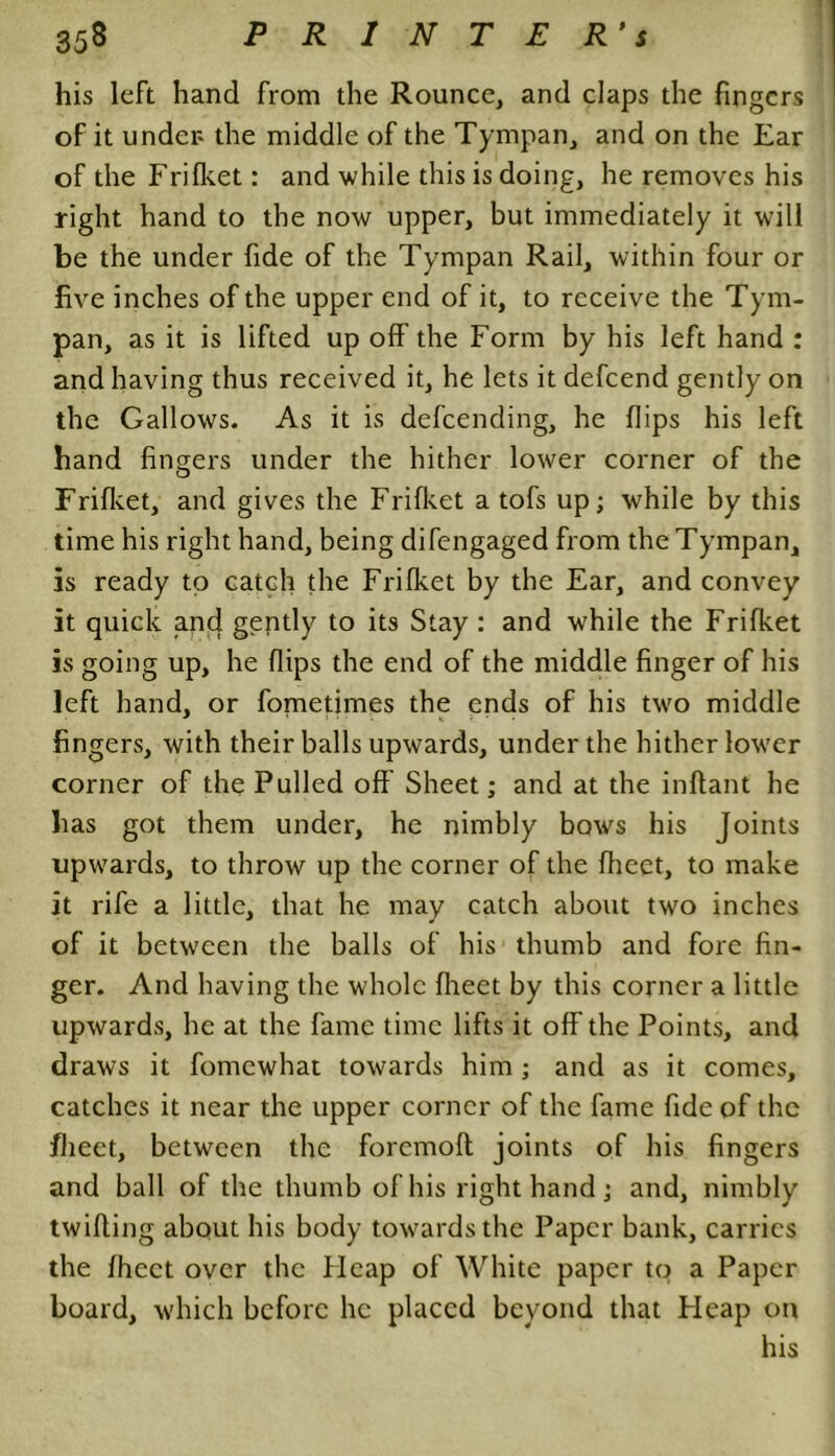 his left hand from the Rounce, and claps the fingers of it under the middle of the Tympan, and on the Ear of the Frifket: and while this is doing, he removes his right hand to the now upper, but immediately it will be the under fide of the Tympan Rail, within four or five inches of the upper end of it, to receive the Tym- pan, as it is lifted up off the Form by his left hand : and having thus received it, he lets it defeend gently on the Gallows. As it is defeending, he flips his left hand fingers under the hither lower corner of the Frifket, and gives the Frifket a tofs up; while by this time his right hand, being difengaged from the Tympan, is ready to catch the Frifket by the Ear, and convey it quick and gently to its Stay : and while the Frifket is going up, he flips the end of the middle finger of his left hand, or fometimes the ends of his two middle fingers, with their balls upwards, under the hither lower corner of the Pulled off Sheet; and at the inftant he lias got them under, he nimbly bows his Joints upwards, to throw up the corner of the fheet, to make it rife a little, that he may catch about two inches of it between the balls of his thumb and fore fin- ger. And having the whole fheet by this corner a little upwards, he at the fame time lifts it off the Points, and draws it fomewhat towards him ; and as it comes, catches it near the upper corner of the fame fide of the jfheet, between the foremoft joints of his fingers and ball of the thumb of his right hand ; and, nimbly twilling about his body towards the Paper bank, carries the fheet over the Heap of White paper to a Paper board, which before he placed beyond that Heap on his