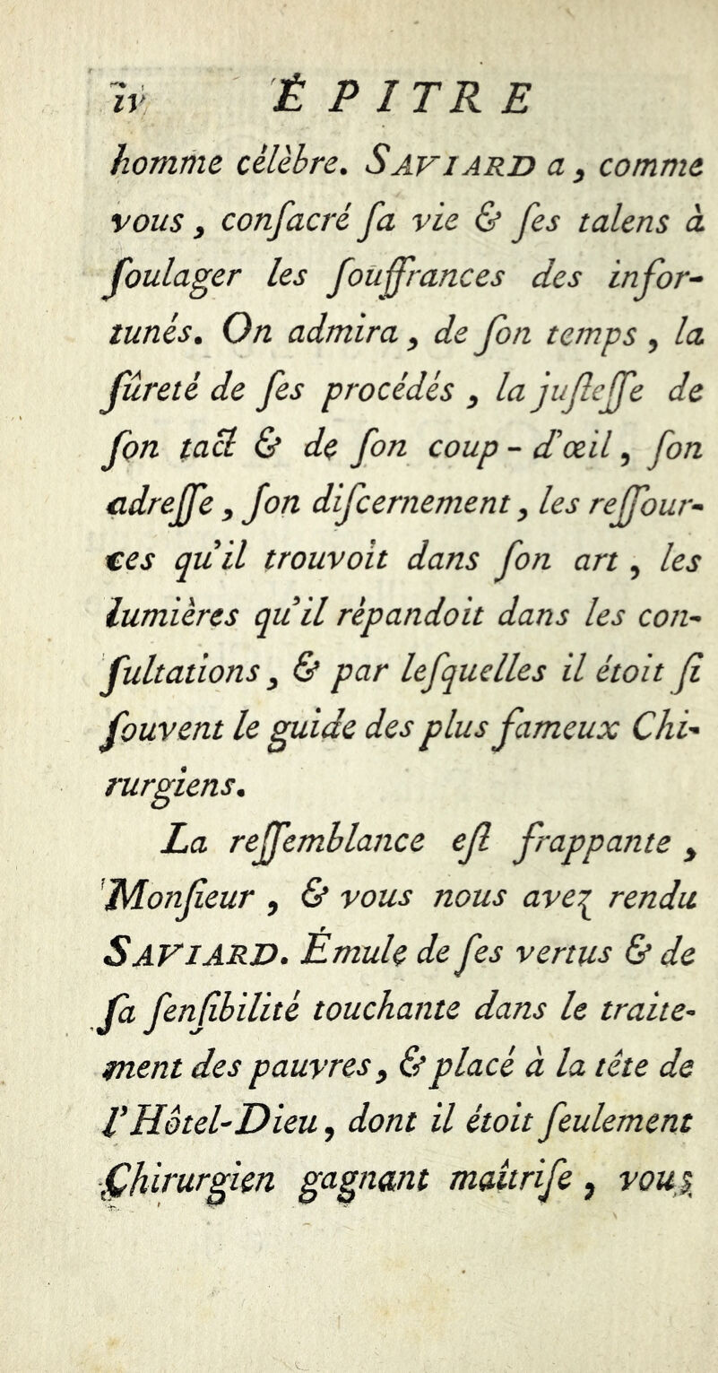 *'* I IV É PITR E homme célèbre. Saviard a, comme vous 3 confacré fa vie & fes talens à foulager les fouf rances des infor- tunés. On admira} de fon temps , la fureté de fes procédés , la jufejfe de fon tacl & de fon coup - d’œil, fon cdreffe, fon difcernement, les rejfour- ces quil trouvoit dans fon art, les lumières qu il rèpandoit dans les con- fultations y & par lefquelles il étoit fi fouvent le guide des plus fameux Chi- rurgiens. La reffemblance ef frappante y JdLonfeur , & vous nous ave^ rendu SAVIARD. Émule de fes vertus & de fa fenfibilité touchante dans le traite- ment des pauvres, & placé à la tête de VHôtel-Dieu, dont il étoit feulement Çhirurgien gagnant maitrife, vou\