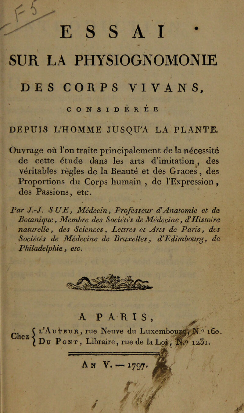 ESSAI • I SUR LA PHYSIOGNOMONIE DES CORPS VIVANS, CONSIDÉRÉE DEPUIS L'HOMME JUSQU'A LA PLANTE. Ouvrage où l’on traite principalement de la nécessité de cette étude dans les arts d’imitation, des véritables régies de la Beauté et des Grâces, des Proportions du Corps humain , de l’Expression, des Passions, etc. Par J.-J. SUE, Médecin, Professeur d’Anatomie et de Botanique, Membre des Sociétés de Médecine, d’Histoiré naturelle, des Sciences, Lettres et Arts de Paris, des Sociétés de Médecine de Bruxelles, d’Edimbourg, de Philadelphie, etc. Chez A P A R I S , SUAui'Etjn, rue Neuve du Luxembouj^Jî^.o i6o. Du Pont, Lil Libraire, rue de la Lq*, îî.o”i23i. An V.— J.
