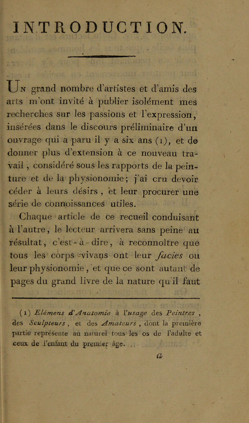 INTRODUCTION. Un grand nombre d’artistes et d’amis des arts m’ont invité à publier isolément mes recherches sur les passions et l’expression, insérées dans le discours préliminaire d’un ouvrage qui a paru il y a six ans (i), et de donner plus d’extension à ce nouveau tra- vail , considéré sous les rapports de la pein- ture et de la physionomie; j’ai cru devoir céder à leurs désirs , et leur procurer une série de connoissances utiles. Chaque article de ce recueil conduisant à l’autre, le lecteur arrivera sans peine au résultat, c’est-à-dire, à reconnoître que tous les corps -vivans ont leur fades ou leur physionomie, et que ce sont autant de pages du grand livre de la nature qu’il faut (i) Elémens d'Anatomie à Vusage des Peintres , des Sculpteurs , et des Amateurs , dont la première partie représente au naturel tous les os de l’adulte et ceux de l’enlant du premier âge. , * a