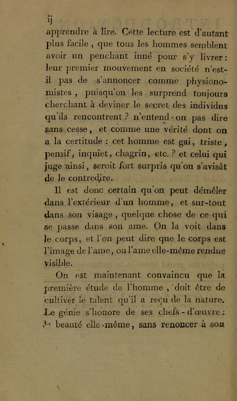 apprendre à lire. Cette lecture est d’autant plus facile , que tous les hommes semblent avoir un penchant innë pour s’y livrer : leur premier mouvement en société n’est- il pas de s’annoncer comme physiono- mistes , puisqu’on-les surprend toujours cherchant à deviner le secret des individus qu’ils rencontrent ? n’entend - on pas dire sans cesse, et comme une vérité dont on a la certitude : cet homme est gai, triste , pensif j inquiet, chagrin, etc. ? et celui qui juge 'ainsi, seroit fort surpris qu’on s’avisât de le contred/re. Il est donc certain qu’on peut démêler dans l’extérieur d’un homme, et sur-tout dans son visage , quelque chose de ce qui se passe dans son ame. On la voit dans le corps, et l’on peut dire que le corps est l’image de famé, ou l’ame elle-même rendue visible. .i . On est maintenant convaincu que la première étude de l’homme , 'doit être de cultiver le talent qu’il a reçu de la nature. Le génie s’honore de ses chefs - d'œuvre : 'H beauté elle-même, sans renoncer à son