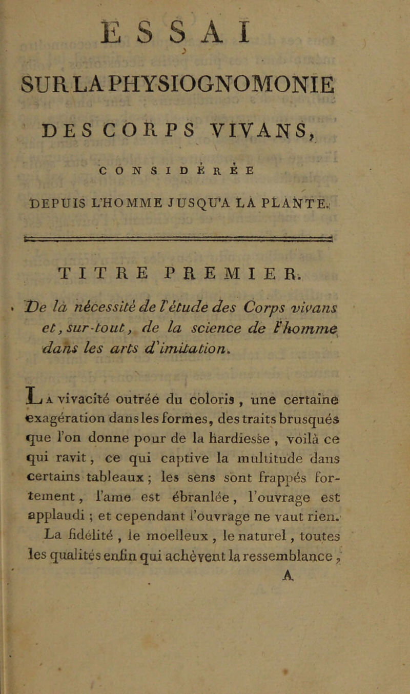 3 SUR LA PHYSIOGNOMONIE ' DES CORPS VIVANS, 'considérée DEPUIS DHOMME JUSQU’A LA PLANTE.: TITRE PREMIER. De là nécessite de Vétude des Corps vivans et, sur-tout, de la science de Flwmme^ dans les arts d'imitation. L A vivacité outréé du coloris , une certaine exagération dans les formes, des traits brusqués que l’on donne pour de la hardiesse , voilà ce qui ravit, ce qui captive la multitude dans certains tableaux ; les sens sont frappés for- tement , l’ame est ébranlée, l’ouvrage est applaudi ; et cependant l’ouvrage ne vaut rien. La fidélité , le moelleux , le naturel, toutes les qualités enfin qui achèvent la ressemblance, A