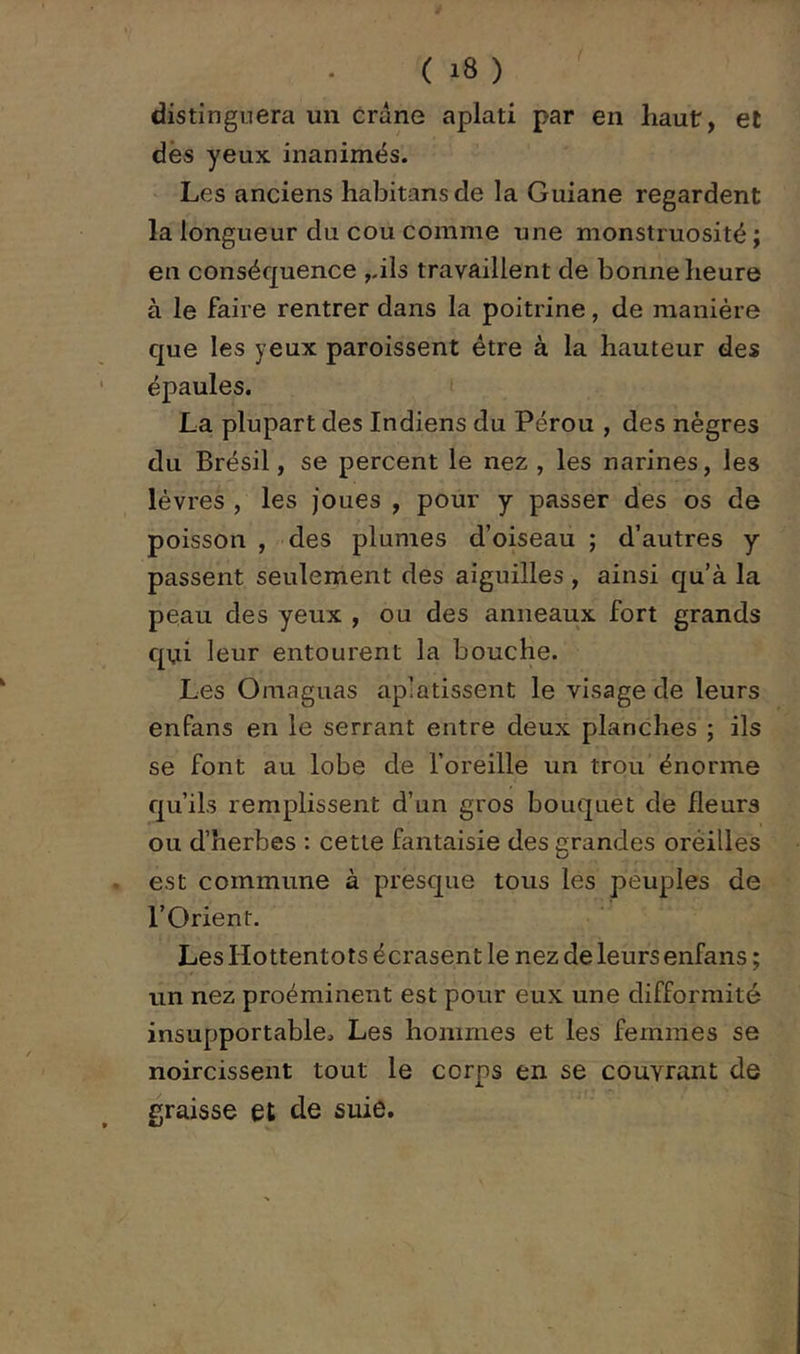 distinguera un crâne aplati par en haut, et dès yeux inanimés. Les anciens habitansde la Guiane regardent la longueur du cou comme une monstruosité ; en conséquence ,.ils travaillent de bonne heure à le faire rentrer dans la poitrine, de manière que les yeux paroissent être à la hauteur des épaules. i La plupart des Indiens du Pérou , des nègres du Brésil, se percent le nez , les narines, les lèvres , les joues , pour y passer des os de poisson , des plumes d’oiseau ; d’autres y passent seulement des aiguilles , ainsi qu’à la peau des yeux , ou des anneaux fort grands qui leur entourent la bouche. Les Omaguas aplatissent le visage de leurs enfans en le serrant entre deux planches ; ils se font au lobe de l’oreille un trou énorme qu’ils remplissent d’un gros bouquet de fleurs ou d’herbes : cette fantaisie des grandes oreilles est commune à presque tous les peuples de l’Orient. Les Hottentots écrasent le nez de leurs enfans ; un nez proéminent est pour eux une difformité insupportable. Les hommes et les femmes se noircissent tout le corps en se couvrant de graisse et de suie.