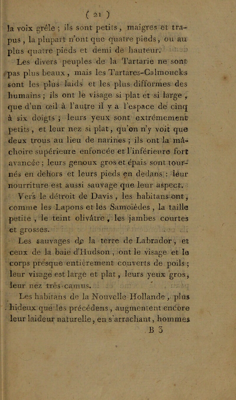 la voix grêle ; ils sont petits , maigres et tra- pus , la plupart n’ont que quat re pieds , ou au plus quatre pieds et demi de hauteur.^ ' Les divers peuples de la Tartarie ne sont pas plus beaux , mais les Tartares-Calmoucks sont les plus laids et les plus difformes des îiumains ; ils ont le visage si plat et si large , que d’un œil à l’autre il y a l’espace de cinq à six doigts ; leurs yeux sont extrêmement petits , et leur nez si plat, qu’on n’y voit que deux trous au lieu de narines ; ils ont la mâ- clioire supérieure enfoncée et l’inférieure fort avancée ; leurs genoux gros et épais sont tour- nés en dehors et leurs pieds en dedans,: leur nourriture est aussi sauvage que leur aspect. Vers le détroit de Davis , les habitans ont, comme les Lapons et les Samoïèdes , la taille petite , le teint olivâtre, les jambes courtes et grosses. .. ; c,/; Les sauvages dp la terre de Labrador, et ceux de la baie d’Hudson , ont le visage et le corps presque entièrement couverts de poils ; leur visage est large et plat, leurs yeux gros, leur nez très-camus. * Les habitans de la Nouvelle Hollande , plus - hideux quë'les précédens , augmentent encore leur laideur naturelle, en s’arrachant, hommes .B 3