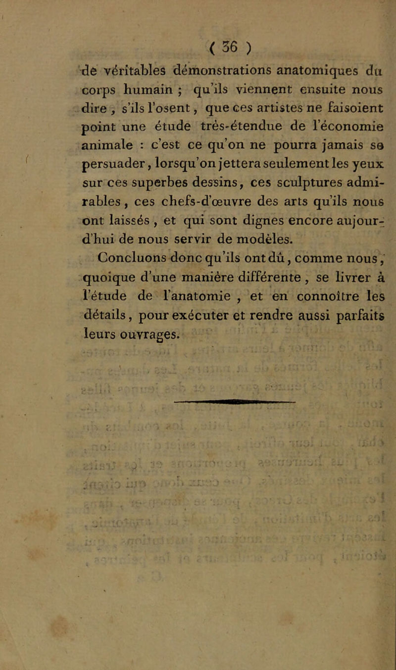 ( 36 ) de véritables démonstrations anatomiques du corps humain ; qu’ils viennent ensuite nous - dire , s’ils l’osent, que ces artistes ne faisoient point une étude très-étendue de l’économie animale : c’est ce qu’on ne pourra jamais se persuader, lorsqu’on jettera seulement les yeux sur ces superbes dessins, ces sculptures admi- rables , ces chefs-d’œuvre des arts qu’ils nous ont laissés , et qui sont dignes encore aujour- d’hui de nous servir de modèles. Concluons donc qu’ils ont dû, comme nous, quoique d’une manière différente , se livrer à l’étude de l’anatomie , et en connoître les détails, pour exécuter et rendre aussi parfaits leurs ouvrages. ' -f *