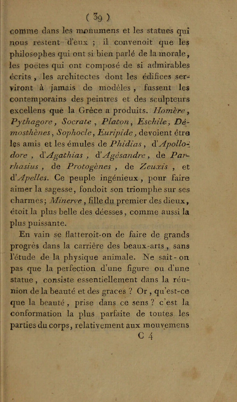 comme dans les mi)numens et les statues qui nous restent- deux ; il convenoit que les philosophes qui ont si bien parlé de la morale, les poètes qui ont composé de si admirables écrits , les architectes dont les édifices ser- viront à jamais de modèles , fussent les contemporains des peintres et des sculpteurs excellens que la Grèce a produits. Homère, Pythagoi'e, Socrate^ Platon^ EschilCyDé- mosthènes^ Sophocle, Euripide, dévoient étra les amis et les émules de Phidias , âiHpollo-i dore , CiAgathias , Agé sandre, de Pai'- rhasius , de Protogènes , de Zeuxis , et ài'Apelles. Ce peuple ingénieux , pour faire aimer la sagesse, fondoit son triomphe sur ses charmes; Minerve, fille du premier des dieux, étoit la plus belle des déesses, comme aussi la plus puissante. En vain se flatteroit-on de faire de grands progrès dans la carrière des beaux-arts , sans l’étude de la physique animale. Ne sait-on. pas que la perfection d’une figure ou d’une statue, consiste essentiellement dans la réu- nion de la beauté et des grâces ? Or , qu’est-ce que la beauté , prise dans ce sens ? c’est la conformation la plus parfaite de toutes les parties du corps, relativement aux mouvemens C 4