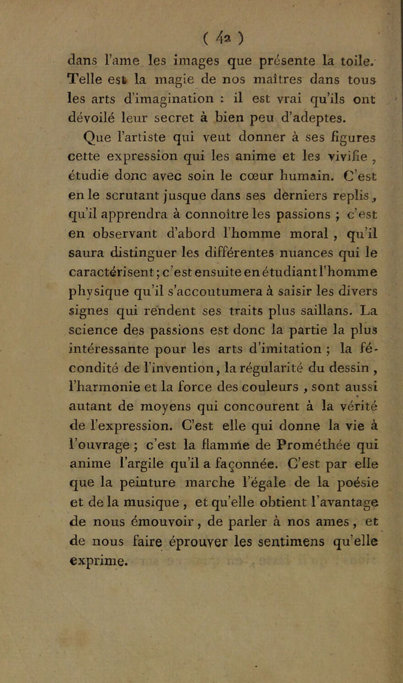 (40 dans l’ame les images que présente la toile. Telle est la magie de nos maîtres dans tous les arts d’imagination : il est vrai qu’ils ont dévoilé leur secret à bien peu d’adeptes. Que l’artiste qui veut donner à ses figures cette expression qui les anime et les vivifie , étudie donc avec soin le cœur humain. C’est en le scrutant jusque dans ses derniers replis, qu’il apprendra à connoître les passions ; c’est en observant d’abord l’homme moral , qu’il saura distinguer les différentes nuances qui le caractérisent ; c’est ensuite en étudiant l’homme physique qu’il s’accoutumera à saisir les divers signes qui rendent ses traits plus saillans. La science des passions est donc la partie la plus intéressante pour les arts d’imitation ; la fé- condité de l’invention, la régularité du dessin , l’harmonie et la force des couleurs , sont aussi « autant de moyens qui concourent à la vérité de l’expression. C’est elle qui donne la vie à l’ouvrage ; c’est la flamme de Prométhée qui anime l’argile qu’il a façonnée. C’est par elle que la peinture marche l’égale de la poésie et de la musique , et quelle obtient l’avantage de nous émouvoir, de parler à nos âmes, et de nous faire éprouver les sentimens qu’elle exprime.
