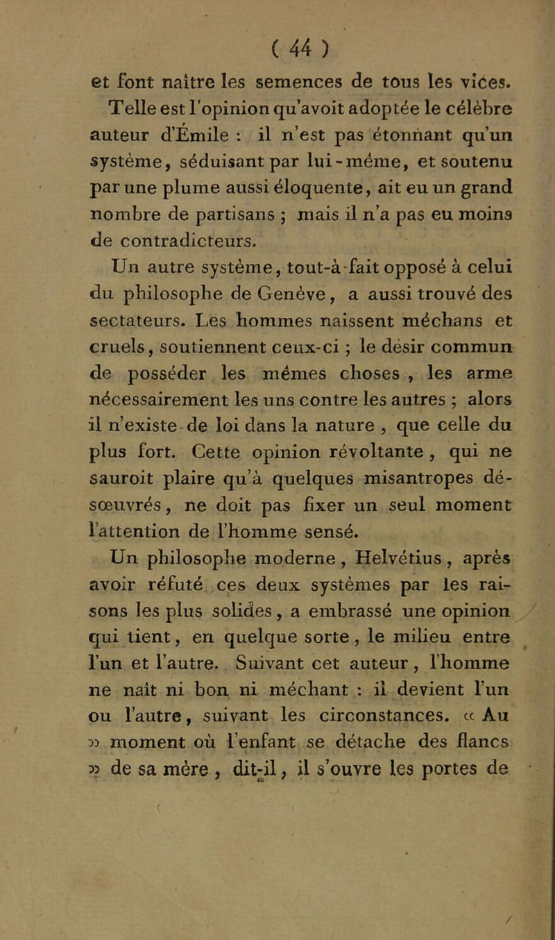 et font naitre les semences de tous les vîées. Telle est l’opinion qu’avoit adoptée le célèbre auteur d’Émile : il n’est pas étonnant qu’un système, séduisant par lui-méme, et soutenu par une plume aussi éloquente, ait eu un grand nombre de partisans ; mais il n’a pas eu moins de contradicteurs. Un autre système, tout-à-fait opposé à celui du philosophe de Genève, a aussi trouvé des sectateurs. Les hommes naissent méchans et cruels, soutiennent ceux-ci ; le désir commun de posséder les mêmes choses , les arme nécessairement les uns contre les autres ; alors il n’existe de loi dans la nature , que celle du plus fort. Cette opinion révoltante , qui ne sauroit plaire qu’à quelques misantropes dé- sœuvrés , ne doit pas fixer un seul moment l’attention de l’homme sensé. Un philosophe moderne , Helvétius , après avoir réfuté ces deux systèmes par les rai- sons les plus solides, a embrassé une opinion qui lient, en quelque sorte, le milieu entre l’un et l’autre. Suivant cet auteur , l’homme ne naît ni bon ni méchant : il devient l’un ou l’autre, suivant les circonstances, ce Au » moment où l’enfant se détache des flancs » de sa mère , ditdl, il s’ouvre les portes de /