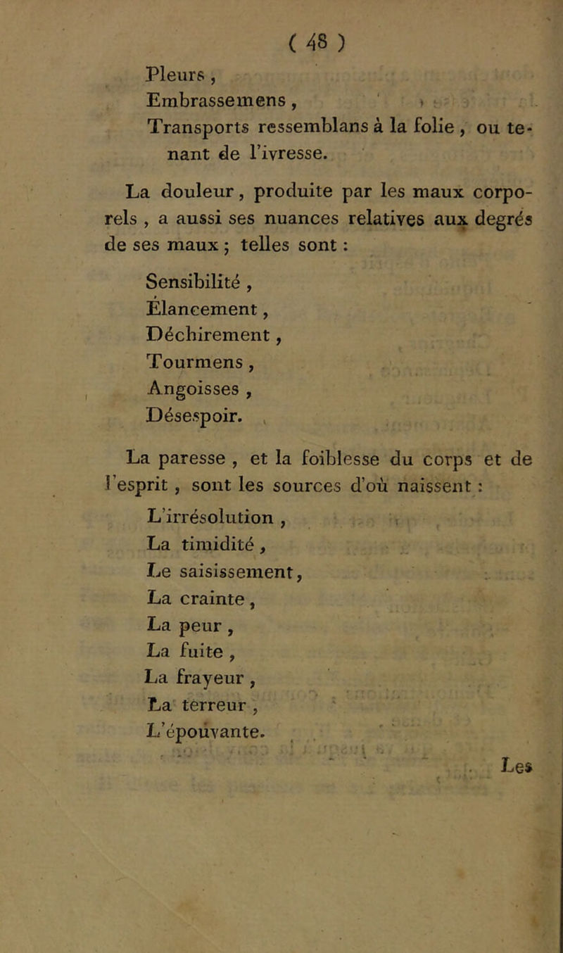 Pleurs , Embrasse mens, ' > Transports ressemblans à la folie , ou te- nant de Tivresse. La douleur, produite par les maux corpo- rels , a aussi ses nuances relatives aux degrés de ses maux ; telles sont : Sensibilité , Elancement, Déchirement, Tourmens , Angoisses , Désespoir. , La paresse , et la foiblesse du corps et de l’esprit , sont les sources d’où naissent : L’irrésolution , , La timidité, Le saisissement, La crainte, La peur, La fuite , La frayeur, La terreur , ' L’épouvante. , . ’ ' C