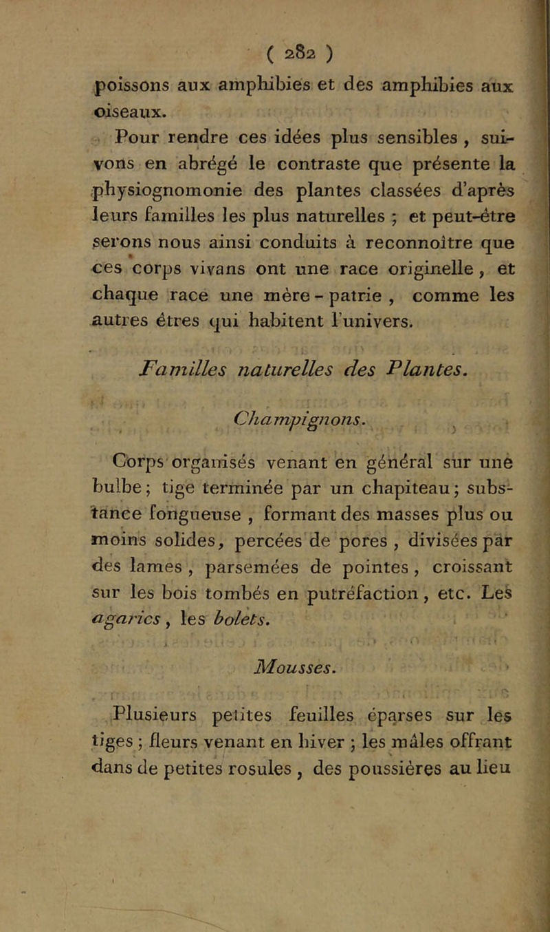 poissons aux amphibies et des amphibies aux oiseaux. î:» Pour rendre ces idées plus sensibles, sui- vons en abrégé le contraste que présente la physiognomonie des plantes classées d’après leurs familles les plus naturelles ; et peut-être serons nous ainsi conduits à reconnoître que ces corps vivans ont une race originelle, et chaque race une mère - patrie , comme les autres êtres qui habitent l’univers. Familles naturelles des Plantes. r Champignons. ^ Corps'organisés venant en général sur unè bulbe ; tige terminée par un chapiteau ; subs- tance fongueuse , formant des masses plus ou moins solides, percées de pores , divisées par des lames , parsemées de pointes , croissant sur les bois tombés en putréfaction, etc. Les agai'ics ^ les holets. M.ousses. ' ^ • f • Plusieurs peiites feuilles éparses sur les tiges ; fleurs venant en hiver ; les mâles offrant dans de petites rosules , des poussières au lieu