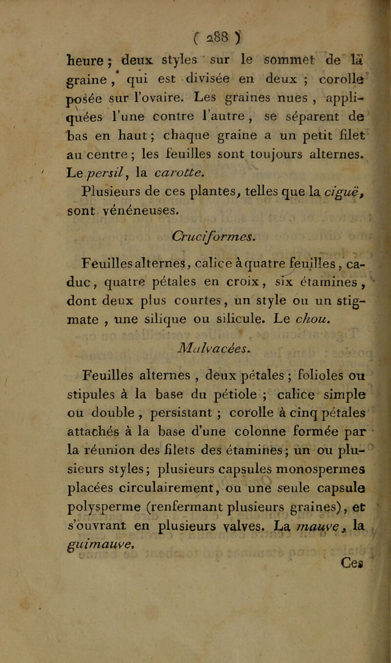 heure ; deux styles ' sur le sommet de la graine, qui est divisée en deux ; corolle posée sur l’ovaire. Les graines nues , appli- quées l’une contre l’autre , se séparent de bas en haut; chaque graine a un petit filet au centre ; les feuilles sont toujours alternes. Le persil, la caroùte. Plusieurs de ces plantes, telles que la ciguë, sont vénéneuses. Cruciformes. Feuilles alternes, calice à quatre feuilles .ca- duc , quatre pétales en croix, six étamines , dont deux plus courtes, un style ou un stig- mate , une silique ou silicule. Le chou. Malvacées. Feuilles alternes , deux pétales ; folioles ou stipules à la base du pétiole ; calice simple ou double , persistant ; corolle à cinq pétales attachés à la base d’une colonne formée par la réunion des filets des étamines ; un ou plu- sieurs styles ; plusieurs capsules monospermes placées circulairement, ou une seule capsule polysperrae (renfermant plusieurs graines), et: s’ouvrant en plusieurs valves. La mauvQ, la guimauve. Ces