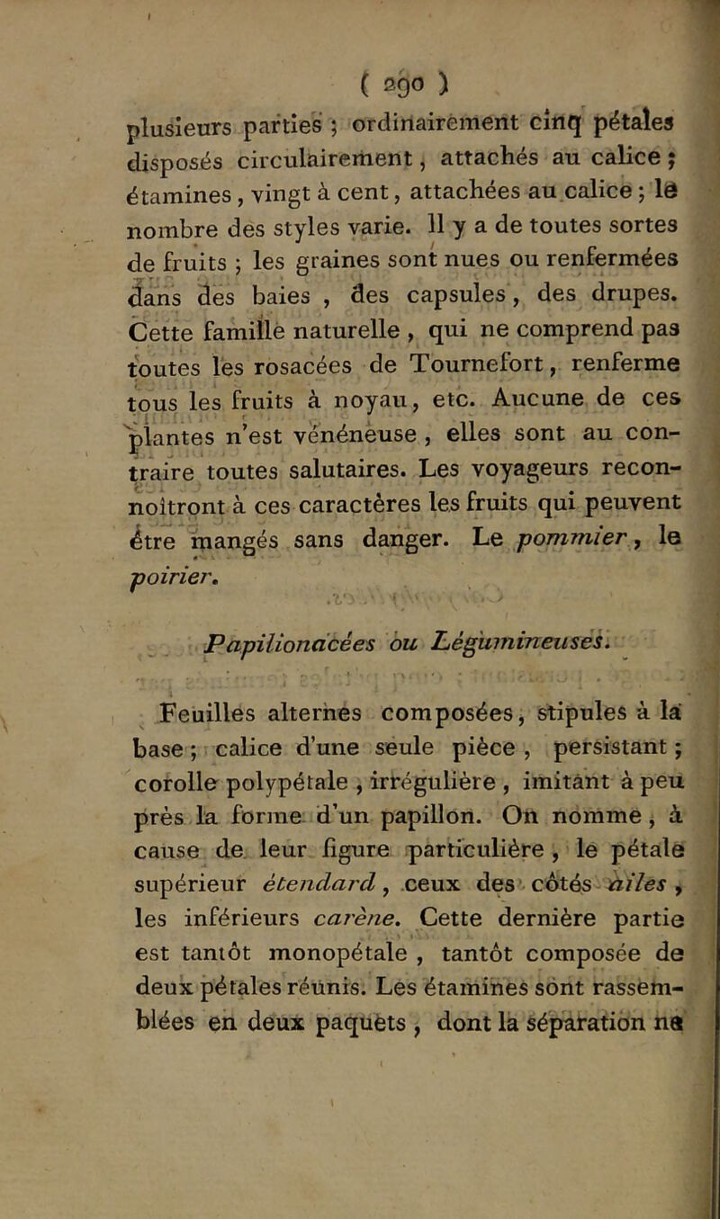 plusieurs parties ; ordiriairément cinq pétales disposés circulairerhent, attachés au calice j étamines, vingt à cent, attachées au calice ; lô nombre des styles varie. 11 y a de toutes sortes de fruits 5 les graines sont nues ou renfermées âans àes baies , des capsules, des drupes. Cette famiÜè naturelle , qui ne comprend pas toutes lés rosacées de Tournefort, renferme tous les fruits à noyau, etc. Aucune de ces 'plantes n’est venénèuse , elles sont au con- traiVe toutes salutaires. Les voyageurs recon- noîtront à ces caractères les fruits qui peuvent 4tre mangés sans danger. Le pommier, le poirier, • û Papilioncicées ou Légitinineiises. 't Feuilles alterhes composées, stipules à là base ; calice d’une seule pièce , persistant ; corolle polypétaie , irrégulière , imitant à peu près la forme: d’un papillon. On nomme j à. cause de leur figure particulière , le pétale supérieur étendard, cexxx, des c6tés^iiiles , les inférieurs carène. Cette dernière partie est tantôt monopétale , tantôt composée de deux pétales réunis. Les étamines sont rassem- blées en deux paquèts , dont la séparation ne