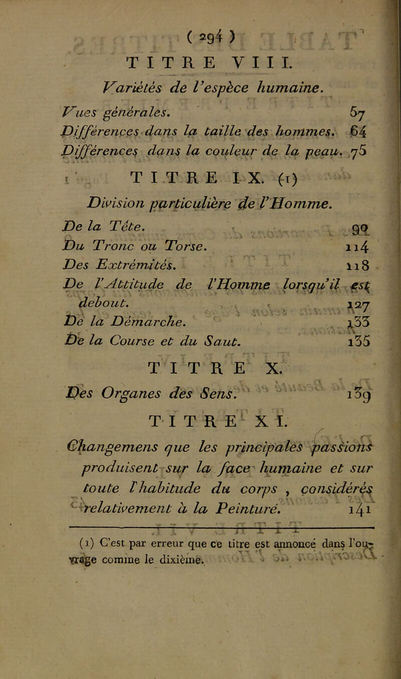 » } J. ( 294 ) TITRE VIII. V.ariètés de Vespèce humaine. 'Vues générales. ' Sj JDi/jf'érenceS'dans la taille des hommes. 64 Différences dans la couleur de la peau. yS T I.T R E I^X. fi) Division particulière de VHomme. Delà Tête. \ , • . . ^ 9Q Du Tronc ou Torse. ii4 Des Extrémités. ‘ ’ 118 De l’Attitude de VHomme ^ lorsqu il f s^ X '.s J \ : C. debout. De la Démarche. De la Course et du Saut. T I T R E X. Des Organes des Sens\ ^33 i35 iSg T-1 T R E ■ X I. Changemens que les principales passions produisent sur la face' humaine et sur toute lhahitude du corps , çonsidérq^ ^^relativement à la Peinturé. ^^ 1^1 :p T n: -i, J. ^ . * ( 1) C’est par erreur que ce titre est amoncé dans l’o^ yrage comme le dixième. '* -