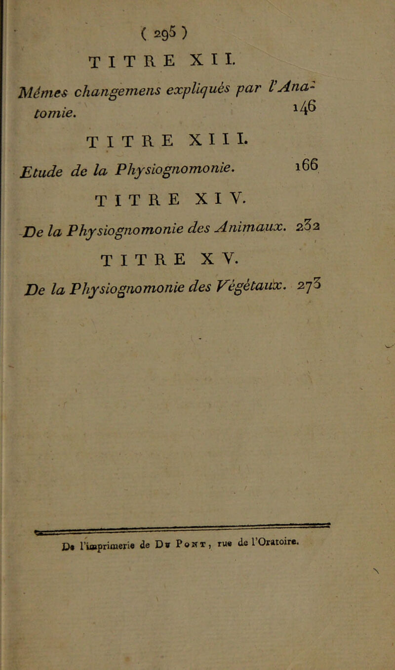 titre XII. Memes changemens expliqués par VAna- tomie. titre XIII. Etude de la Physiognomonie. 166 titre XIV. De la Physiognomonie des Animaux. 2^2 T I T R E X V. De la Physiognomonie des Vègétaitx. z’jS \ j’tqaprifnerie de D ï P o w T , rue de 1 Oratoire. 3