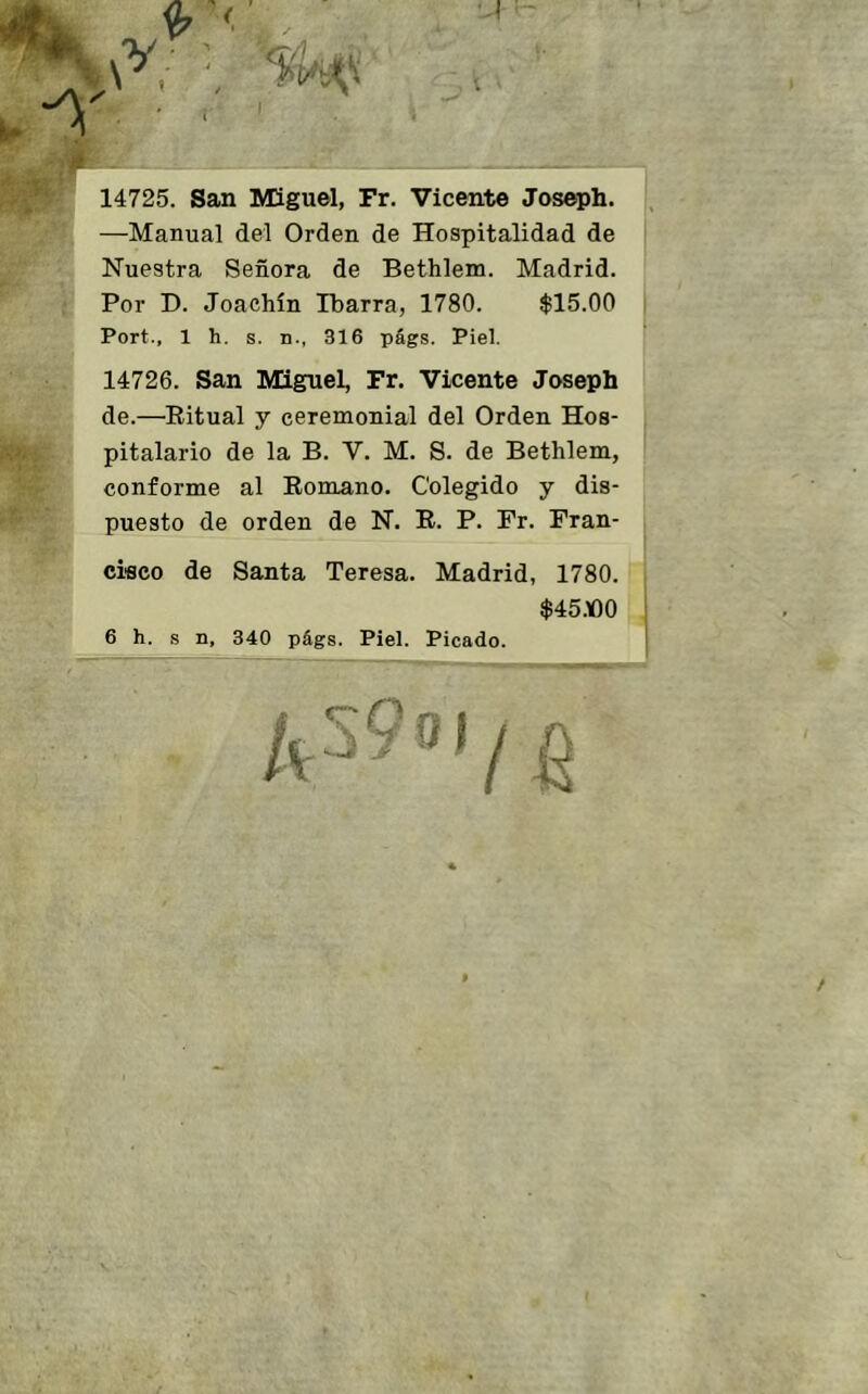 14725. San Miguel, Fr. Vicente Josepb. —Manual del Orden de Hospitalidad de Nuestra Señora de Bethlem. Madrid. Por D. Joachín Tbarra, 1780. $15.00 Port., 1 h. s. n., 316 pfigs. Piel. 14726. San Miguel, Fr. Vicente Josepb de.—Eitual y ceremonial del Orden Hos- pitalario de la B. V. M. S. de Bethlem, conforme al Eomano. Colegido y dis- puesto de orden de N. E. P. Fr. Fran- cisco de Santa Teresa. Madrid, 1780. $45.00 6 h. s n, 340 págs. Piel. Picado.