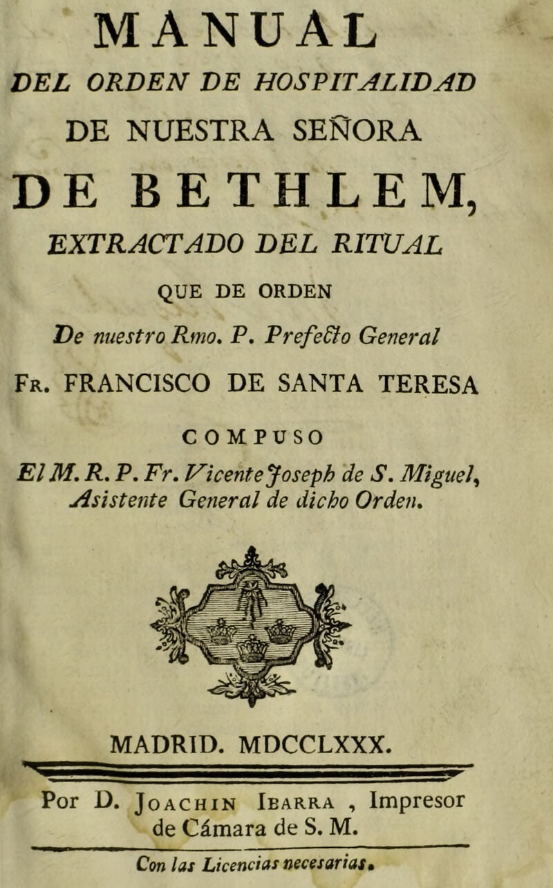 MANUAL DEL ORDEN DE HOSPITALIDAD DE NUESTRA SEÑORA DE BETHLEM, EXTRACTADO DEL RITUAL QUE DE ORDEN De nuestro Rmo. P. Prefedio General Fr. francisco de santa TERESA COMPUSO El M. R. P. Fr. Vicentejoseph de S. Miguel^ Asistente General de dicho Orden. V MADRID. MDCCLXXX Por D. JoACHiN Ibarra , Impresor de Cámara de S. M. Con las Licencias necesarias.