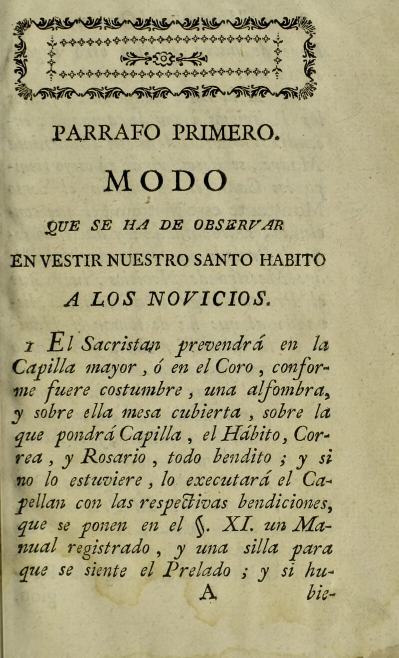 ■í-4--fr'ííi}fr-fr'í-l}..íl-í-4l..iil-íh.íl.1>.-ífr-ílíi*'ílífr'^ V PARRAFO PRIMERO. MODO íQUE se iía de observae ENVESTIR NUESTRO SANTO HABITO A LOS NOVICIOS, 2 El Sacristai% j^revendrá en Ja Cabilla mayor , ó en el Coro , confor-^ me fuere costuml^re, una alfombra^ y sobre ella mesa cubierta , sobre la que fondrdCaplla ^ el Hábito j Cor^ rea, y Rosario , todo bendito y y si no lo estuviere ¡ lo executará el Ca-* y>ellan con las resyiectivas bendiciones^ que se yjonen en el XL un Ma- nual registrado , y una silla ^ara que se siente el Prelado y y si hu- A bis-