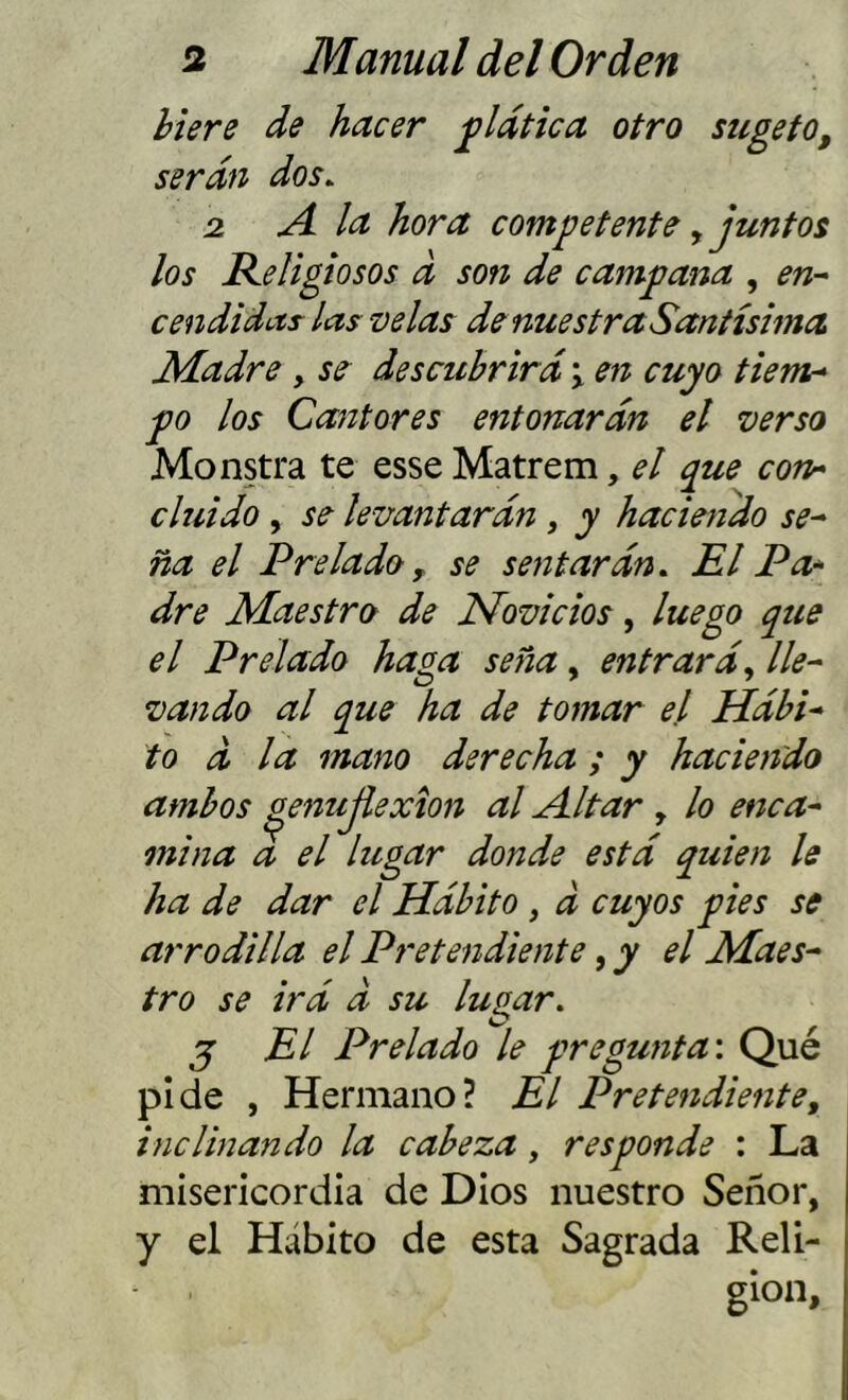 hiere de hacer plática otro sugefo, serán dos. 2 A la hora competente ^ juntos los Religiosos d son de campana , en- cendidas las velas de nuestra Santísima Madre, se descubrirá j en cuyo tiem^ po los Cantores entonarán el verso Monstra te esseMatrem, el que con* cluido , se levantarán , y haciendo se- ña el Prelado y se sentarán. El Pa* dre Maestro de Novicios, luego que el Prelado haga seña, entrará., lle- vando al que ha de tomar el Hábi- to á la mano derecha ; y haciendo ambos ^enujiexion al Altar , lo enca- mina a el lugar donde está quien le ha de dar el Hábito , d cuyos pies se arrodilla el Pretendiente, y el Maes- tro se irá d su lupar. j El Prelado le pregunta'. Qué pide , Hermano? El Pretendiente, inclinando la cabeza, responde : La misericordia de Dios nuestro Señor, y el Hábito de esta Sagrada Reli- gión,