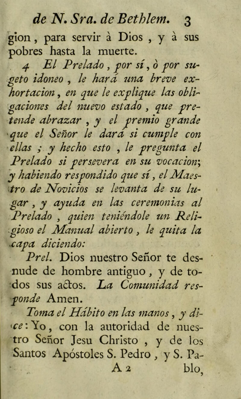 glon, para servir á Dios , y á sus pobres hasta la muerte. ^ El Prelado , por sí for su- geto idoneo , le hará una breve ex- hortación , en que le explique las obli- gaciones del nuevo estado , que pre- tende abrazar , y el premio grande 'que el Señor le dará si cumple con ellas y y hecho esto , le pregunta el Prelado si persevera en su vocacion\ y habiendo respondido que sí, el Maes- tro de Novicios se levanta de su lle- gar , y ayuda en las ceremonias al Prelado , quien teniéndole un Peli- gioso el Manual abierto , le quita la xapa diciendo: Prel. Dios nuestro Señor te des- nude de hombre antiguo, y de to- ados sus a¿tos. La Comunidad res- ponde Amen. Toma el Hábito en las manos, y di- 'ce: Yo, con la autoridad de nues- tro Señor Jesu Christo , y de los Santos Apóstoles S. Pedro , y S. Pa- A 2 blo