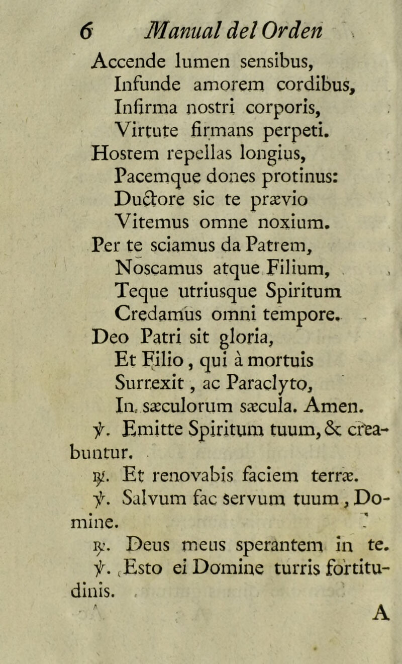 Accende lumen sensibus, Infunde amorem cordibus. Infirma nostri corporis, Virtute firmans perpeti. Hosrem repellas longius, Pacemque dones protinus: Duótore sic te prasvio Vitemus omne noxium. Per te sciamus da Patrem, Noscamus atque Filíum, Teque utriusque Spiritum Credamüs omni tempore. . Deo Patri sit gloria, Et Filio, quí á mortuis Surrexit, ac Paraclyto, la. sxculorum síecula. Amen. f. Emitte Spiritum tuum, 6c cr^a- buntur. Et renovabis faciem terríe. ■f. Salvum fac servum tuum, Do- mine. ly. Deus meus sperantem in te. f. (Esto ei Domine turris fo'rtitu- dinis. , A