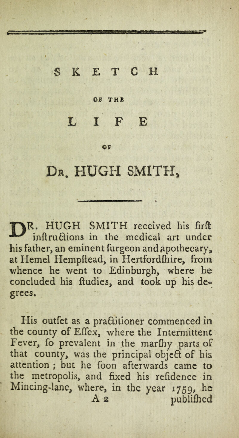 SKETCH OF THE LIFE OF Dr. HUGH SMITH, r\R. HUGH SMITH received his firfl inftrudions in the medical art under his father, an eminent furgeon and apothecary, at Hemel Hempitead, in Hertfordfhire, front whence he went to Edinburgh, where he concluded his ftudies, and took up his de- grees. His outfet as a praBitioner commenced in the county of Eflex, where the Intermittent Fever, fo prevalent in the marlhy parts of that county, was the principal objc6l of his attention ; but he foon afterwards came to the metropolis, and fixed his refidence in Mincing-lane, where, in the year 1759, he A 2 publiflied