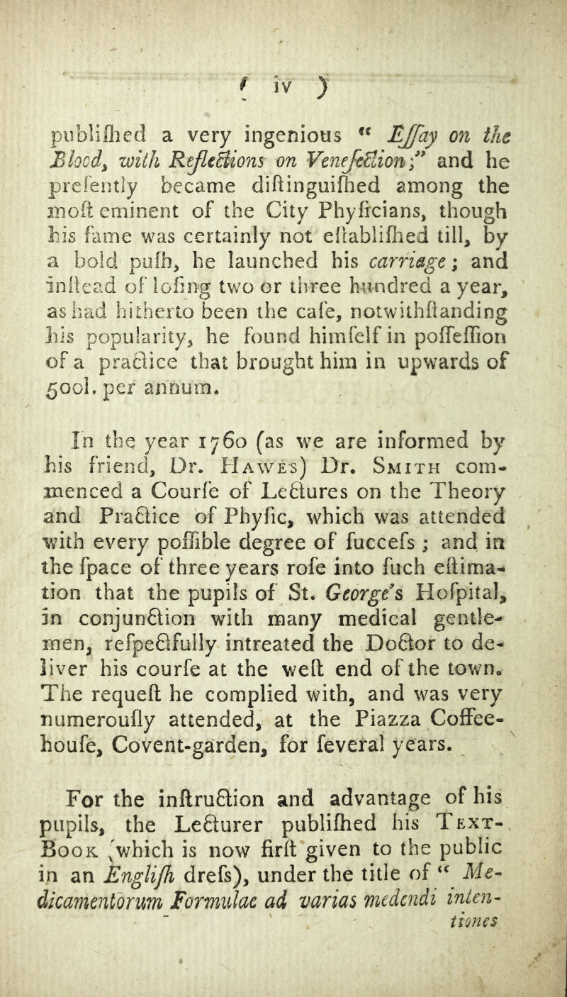 publillied a very ingenioas '* EJfciy on the Blocd, with ReJltBiom on VeneJeBion and he prelentiy became diftinguifhed among the inoft eminent of the City Phyftcians, though his fame was certainly not ellablifhed till, by a bold pufh, he launched his carriage; and iniiead of lofmg two or three hundred a year, as had hitherto been the cafe, notwithftanding his popularity, he found himlelf in polfeflion of a praciice that brought him in upwards of 500I. per annum. In the year 1760 (as we are informed by his friend. Dr. Hawes) Dr. Smith com- menced a Courfe of Lefclures on the Theory and Praflice of Phyfic, which was attended ■with every poffible degree of fuccefs ; and in the fpace of three years rofe into fuch eftima- tion that the pupils of St. George’s Hofpital, in conjunDion with many medical gentle- men, refpeDfully intreated the Do6lor to de- liver his courfe at the weft end of the town. The requeft he complied with, and was very numeroufly attended, at the Piazza Coffee- houfe. Covent-garden, for fevera! years. For the inftruflion and advantage of his pupils, the LeSurer publilhed his Text- Book (v/hich is now firtt given to the public in an EngUjh drefs), under the title of “ Me- dicamentorum Formulae ad varias medendi inten- tiones