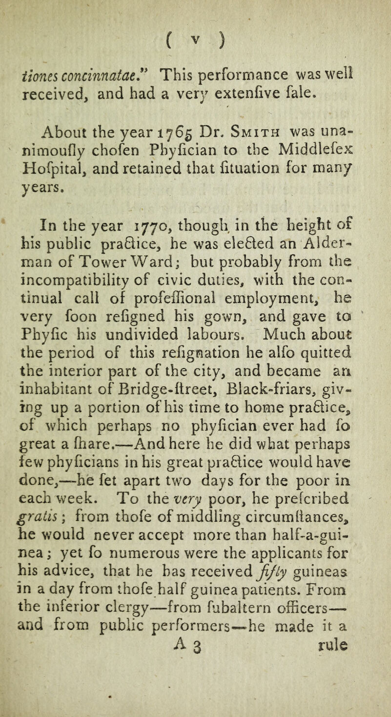 iionei concinnatae. This performance was well received, and had a very extenfive fale. About the year 1765 Dn Smith was una- nimoufly chofen Phyfician to the Middlefex Hofpital, and retained that fituation for many years. In the year 1770, though in the height of his public practice, he was elefted an Aider- man of Tower Ward; but probably from the incompatibility of civic duties, with the con- tinual call of profeffional employment, he very foon refigned his gown, and gave to Phyfic his undivided labours. Much about the period of this refignation he alfo quitted the interior part of the city, and became an inhabitant of Bridge-ftreet, Black-friars, giv- ing up a portion of his time to home praftice, of which perhaps no phyfician ever had fo great a fhare.—And here he did what perhaps few phyficians in his great praftice would have done,—he fet apart two days for the poor in eaclr week. To the tyery poor, he prefcribed gratis; from thofe of middling circum fiances, he would never accept more than half-a-gui- nea; yet fo numerous were the applicants for his advice, that he has receivedguineas in a day from thofe half guinea patients. From the inferior clergy—from fubaltern officers— and from public performers—he made it a A 3 rule