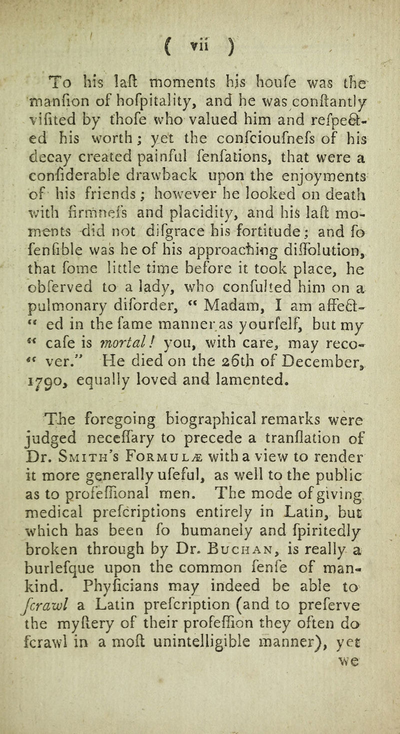 To his lafl; moments hjs houfe was the manfion of hofpitality, and he was conftantly vifited by thofe who valued him and refpeS;- ed his worth; yet the confcioufnefs of his decay created painful fenfations, that were a confiderable drawback upon the enjoyments of his friends; however he looked on death with firmnefs and placidity, and his laft mo- ments did not difgrace his fortitude; and fo fenfible was he of his approaching diffblution, that fome little time before it took place, he obferved to a lady, who confulted him on a pulmonary diforder,  Madam, I am affeft-  ed in the fame manner as yourfelf, but my “ cafe is mortal! you, with care, may reco- ver/' He died on the 26th of December, lygo, equally loved and lamented. The foregoing biographical remarks were judged neccffary to precede a tranflation of Dr. Smith’s Formulae with a view to render it more generally ufeful, as well to the public as to profeflional men. The mode of giving, medical prefcriptions entirely in Latin, but which has been fo humanely and fpiritediy broken through by Dr. Buchan, is really a burlefque upon the common fenfe of man- kind. Phyficians may indeed be able to Jcrawl a Latin prefcription (and to preferve the myRery of their profeffion they often do fcrawl in a moft unintelligible manner), yet we