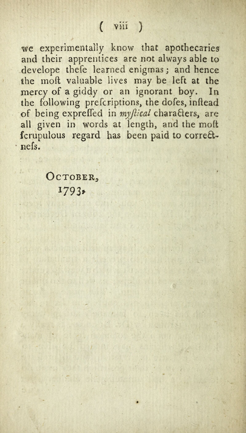 we experimentally know that apothecaries and their apprentices are not always able to develope thefe learned enigmas; and hence the moft valuable lives may be left at the mercy of a giddy or an ignorant boy. In the following prefcriptions, the dofes, inftead of being expreffed in myjlical cbarafters, are all given in words at length, and the moft fcrupulous regard has been paid to corred- nefs. October, 1793^