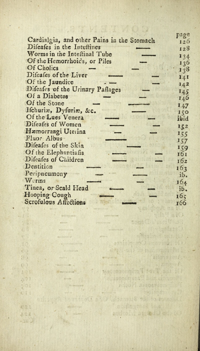 Cardialgia, and other Pains in the Stomach Difcafes in the Intuftines Worms in the Inteflinal Tube Of the Hemorrhoids, or Piles — Of Cholics — —- Difeafes of the Liver — ^ Of the Jaundice -— — Difeafes of the Urinary Paflages — Of a Diabetes — — Of the Stone — ifehurise, Dyfuriae, - Of the Lues Venera —• — Difeafes of Women — — Hasmorraagi Uteiina — — Fluor Albus ^ Difeafes of the Skin —— Of the Elephantiafis —— Difeafes of Children —. Dentition ^ Peripneumony —i Worms r— « Tinea, or Scald Head .i. Hooping Cough — n . —. Scrofulous Affedlions t »— page 126 12B 134 126 ■ 13^ 141 142 HS 146 147 150 ibid 152 15s 157 159 161 162 163 ib, 164 ib. 165 166