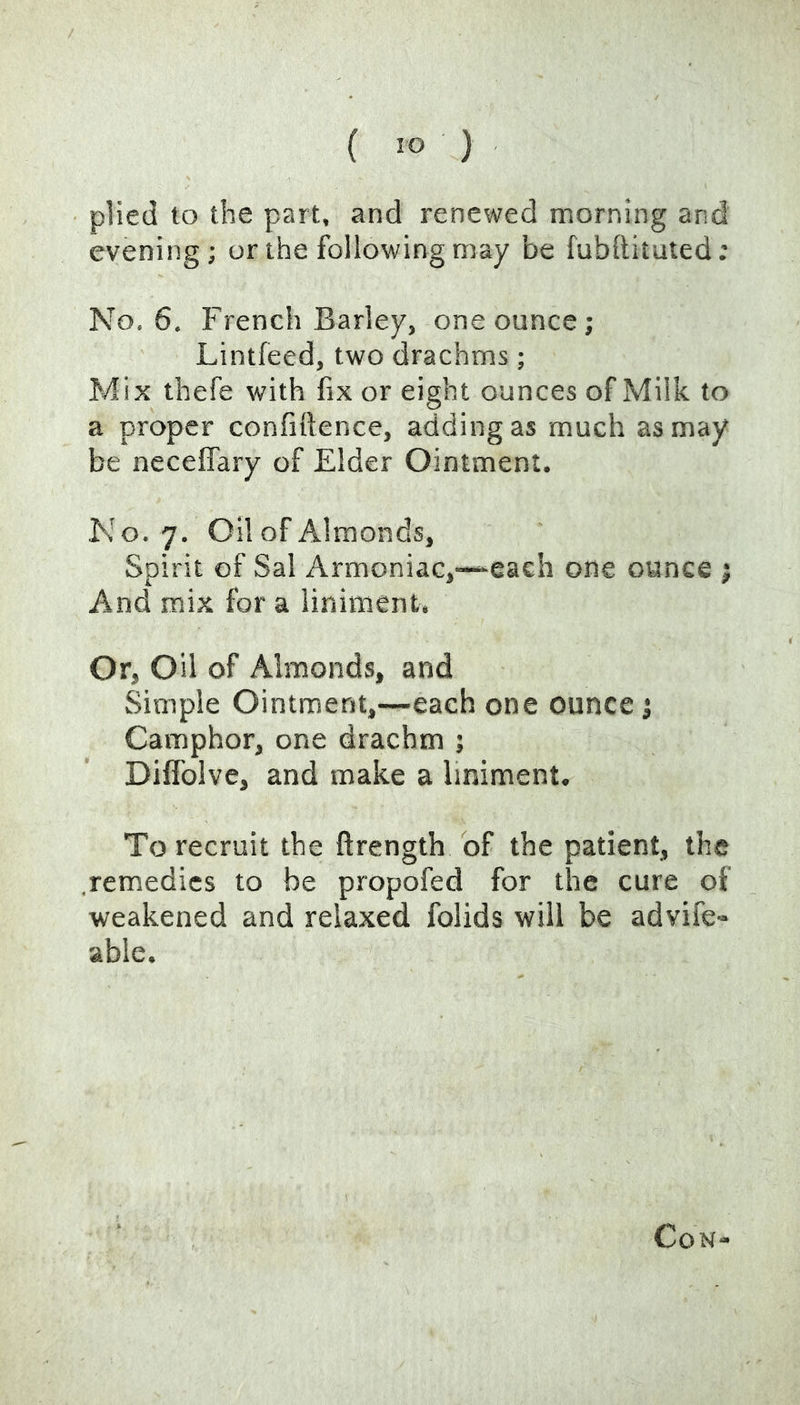 ( ) plied to the part, and renewed morning and evening; or the following may be fubftituted; No. 6. French Barley, one ounce; Lintfeed, two drachms; Mix thefe with fix or eight ounces of Milk to a proper confiftence, adding as much as may be neceifary of Elder Ointment. No. 7. Oil of Almonds, Spirit of Sal Armoniac,-“each one ounce ; And mix for a liniment. Or, Oil of Almonds, and Simple Ointment,—each one ounce; Camphor, one drachm ; Dilfolve, and make a liniment. To recruit the ftrength of the patient, the remedies to be propofed for the cure of weakened and relaxed folids will be advife» able. Con-