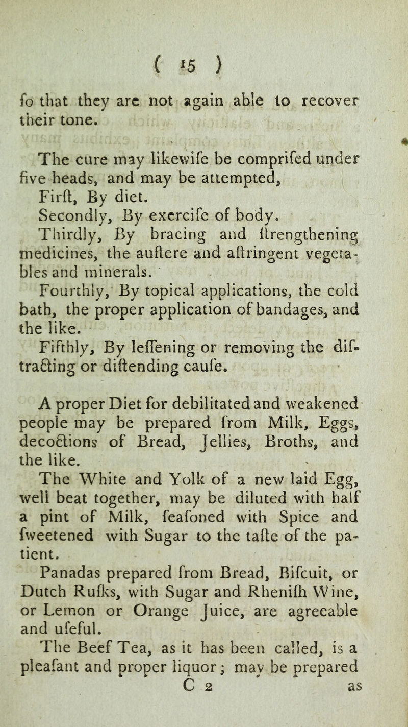 4 ( ^5 ) fo that they arc not again able to recover their tone. The cure may likewife be comprifed under five heads, and may be attempted, Firft, By diet. Secondly, By excrcife of body. Thirdly, By bracing and Itrengthening medicines, the auftere and afiringcnt vegeta- bles and minerals. Fourthly, By topical applications, the cold bath, the proper application of bandages, and tbe like. Fifthly, By leflening or removing the dif- traSling or diftending caufe. A proper Diet for debilitated and weakened people may be prepared from Milk, Eggs, deco6lions of Bread, Jellies, Broths, and the like. The White and Yolk of a new laid Egg, well beat together, may be diluted with half a pint of Milk, feafoned with Spice and fweetened with Sugar to the tafte of the pa- tient. Panadas prepared from Bread, Bifcuit, or Dutch Rufks, with Sugar and Rhenifh Wine, or Lemon or Orange Juice, are agreeable and ul'eful. The Beef Tea, as it has been called, is a pleafant and proper liquor; may be prepared C 2 as