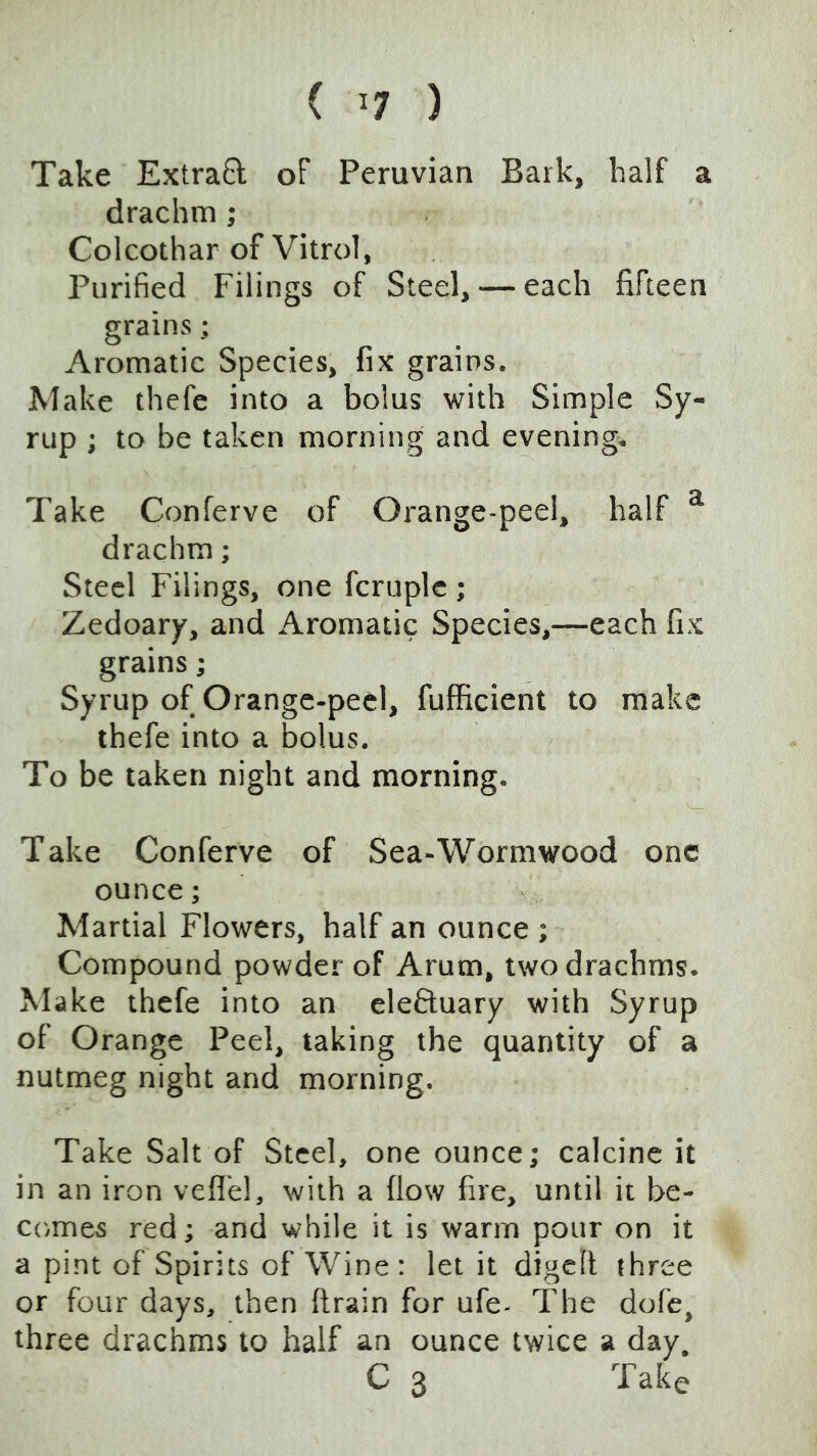 ( ^7 ) Take ExtraQ of Peruvian Bark, half a drachm; Colcothar of Vitrol, Purified Filings of Steel, — each fifteen grains; Aromatic Species, fix grains. Make thefc into a bolus with Simple Sy- rup ; to be taken morning and evening;. Take Conferve of Orange-peel, half ^ drachm; Steel Filings, one fcruplc ; Zedoary, and Aromatic Species,—each fix grains; Syrup of Orange-peel, fufficient to make thefe into a bolus. To be taken night and morning. Take Conferve of Sea-Wormwood one ounce; Martial Flowers, half an ounce ; Compound powder of Arum, two drachms. Make thefe into an cleftuary with Syrup of Orange Peel, taking the quantity of a nutmeg night and morning. Take Salt of Steel, one ounce; calcine it in an iron veflel, with a flow fire, until it be- comes red; and while it is warm pour on it a pint of Spirits of Wine : let it digclt three or four days, then ftrain for ufe- The dofe, three drachms to half an ounce twice a day. C 3 Take