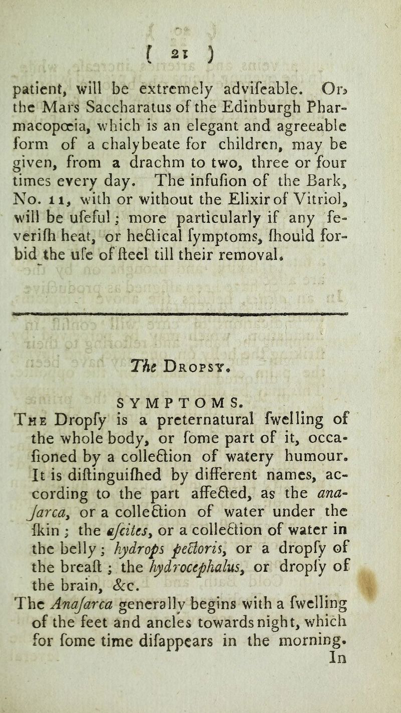 patient, will be extremely advifcable. Ors the Mars Saccharatus of the Edinburgh Phar- macopoeia, which is an elegant and agreeable form of a chalybeate for children, may be given, from a drachm to two, three or four times every day. The infufion of the Bark, No. 11, with or without the Elixir of Vitriol, will be ufeful; more particularly if any fe- verifh heat, or heflical fymptoms, fhould for- bid the ufe of ftccl till their removal. The Dropsy. SYMPTOMS. The Dropfy is a preternatural fwelling of the whole body, or fome part of it, occa- fioned by a colleflion of watery humour. It is diftinguifhed by different names, ac- cording to the part affefled, as the ana- Jarca, or a colieftion of water under the fkin ; the ajeites, or a colleftion of water in the belly; hydrops peBoris, or a dropfy of the breaft ; the hydrocephalusy or dropfy of the brain, &c. The Anajarca generally begins with a fwelling of the feet and ancles towards night, which for fome time difappears in the morning. In