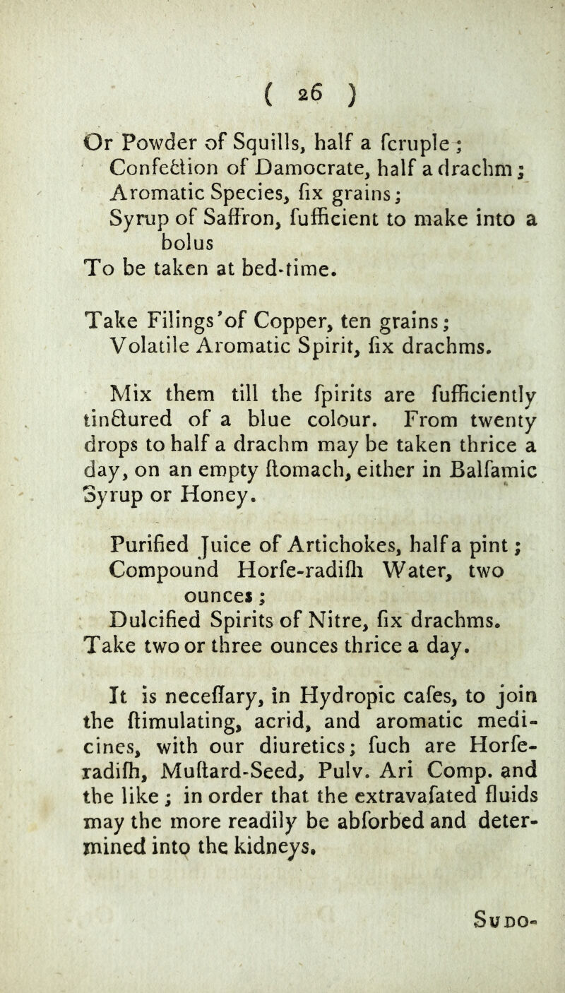 Or Powder of Squills, half a fcruple ; Confedion of Damocrate, half a drachm; Aromatic Species, fix grains; Syrup of Saffron, fuffieient to make into a bolus To be taken at bed-time. Take Filings'of Copper, ten grains; Volatile Aromatic Spirit, fix drachms. Mix them till the fpirits are fufficiently tinftured of a blue colour. From twenty drops to half a drachm may be taken thrice a day, on an empty ffomach, either in Balfamic Syrup or Honey. Purified Juice of Artichokes, half a pint; Compound Horfe-radifli Water, two ounces; Dulcified Spirits of Nitre, fix drachms. Take two or three ounces thrice a day. It is neceffary, in Hydropic cafes, to join the ftimulating, acrid, and aromatic medi- cines, with our diuretics; fuch are Horfe- radilh, Muftard-Seed, Pulv. Ari Comp, and the like; in order that the extravafated fluids may the more readily be abforbed and deter- mined into the kidneys. SUDO-