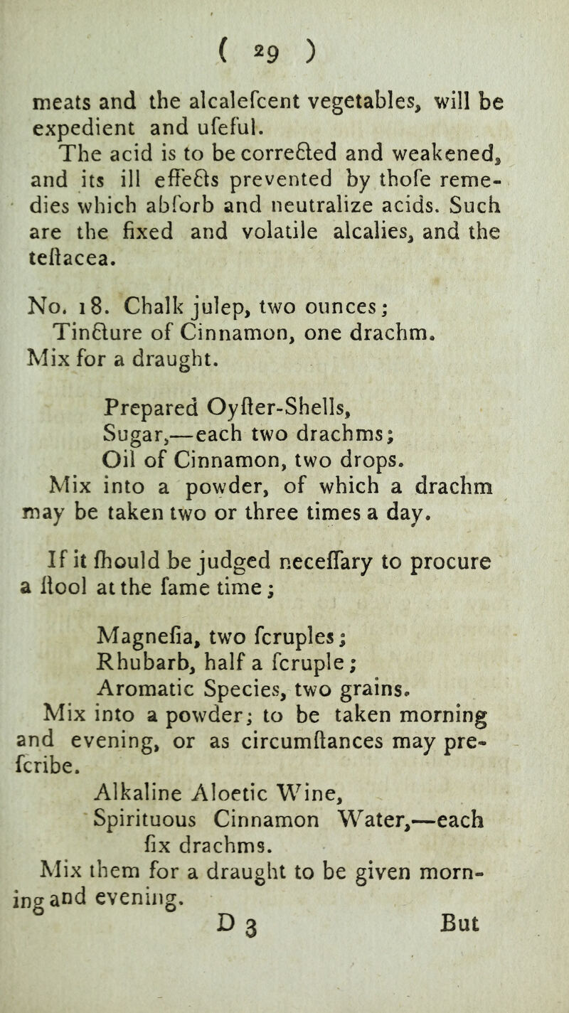 meats and the alcalefcent vegetables, will be expedient and ufeful. The acid is to becorrefled and weakened, and its ill effefts prevented by thofe reme- dies which abforb and neutralize acids. Such are the fixed and volatile alcalies, and the tellacea. No. i8. Chalk julep, two ounces; Tinflure of Cinnamon, one drachm. Mix for a draught. Prepared Oyfter-Shells, Sugar,—each two drachms; Oil of Cinnamon, two drops. Mix into a powder, of which a drachm may be taken two or three times a day. If it fhould be judged neceflary to procure a llool at the fame time; Magnefia, two fcruples; Rhubarb, half a fcruple; Aromatic Species, two grains. Mix into a powder; to be taken morning and evening, or as circumftances may pre- fcribe. Alkaline Aloetic Wine, Spirituous Cinnamon Water,—each fix drachms. Mix them for a draught to be given morn- ing and evening. D 3 But