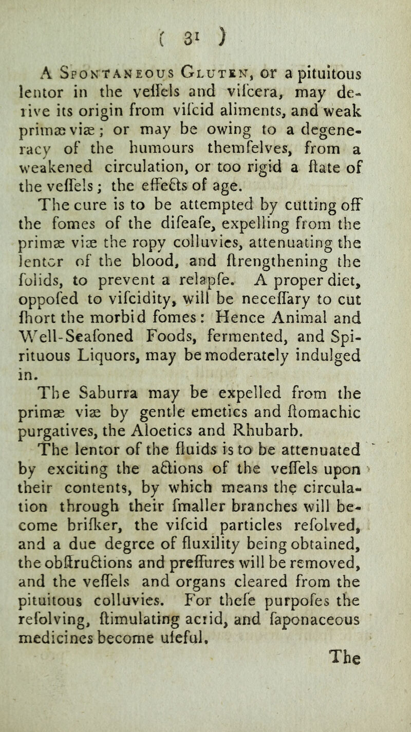 A Spontaneous Gluten, or a pituitous lentor in the vellels and vilcera, may de- rive its origin from vifcid aliments, and weak primas viae; or may be owing to a degene- racy of the humours themfelves, from a weakened circulation, or too rigid a date of the veffels; the effefts of age. The cure is to be attempted by catting off the fomes of the difeafe, expelling from the primae viae the ropy colluvies, attenuating the lentcr of the blood, and ftrengthening the folids, to prevent a relapfe. A proper diet, oppofed to vifcidity, will be neceflary to cut fhort the morbid fomes : Hence Animal and Well-Seafoned Foods, fermented, and Spi- rituous Liquors, may be moderately indulged in. The Saburra may be expelled from the primas viae by gentle emetics and ftomachic purgatives, the Aloetics and Rhubarb. The lentor of the fluids is to be attenuated by exciting the atlions of the veffels upon their contents, by which means the circula- tion through their fmaller branches will be- come briflcer, the vifcid particles refolved, and a due degree of fluxility being obtained, the oblIru£lions and preffures will be removed, and the veffels and organs cleared from the pituitous colluvies. For thefe purpofes the refolving, ftimulating act id, and faponaceous medicines become uleful. The