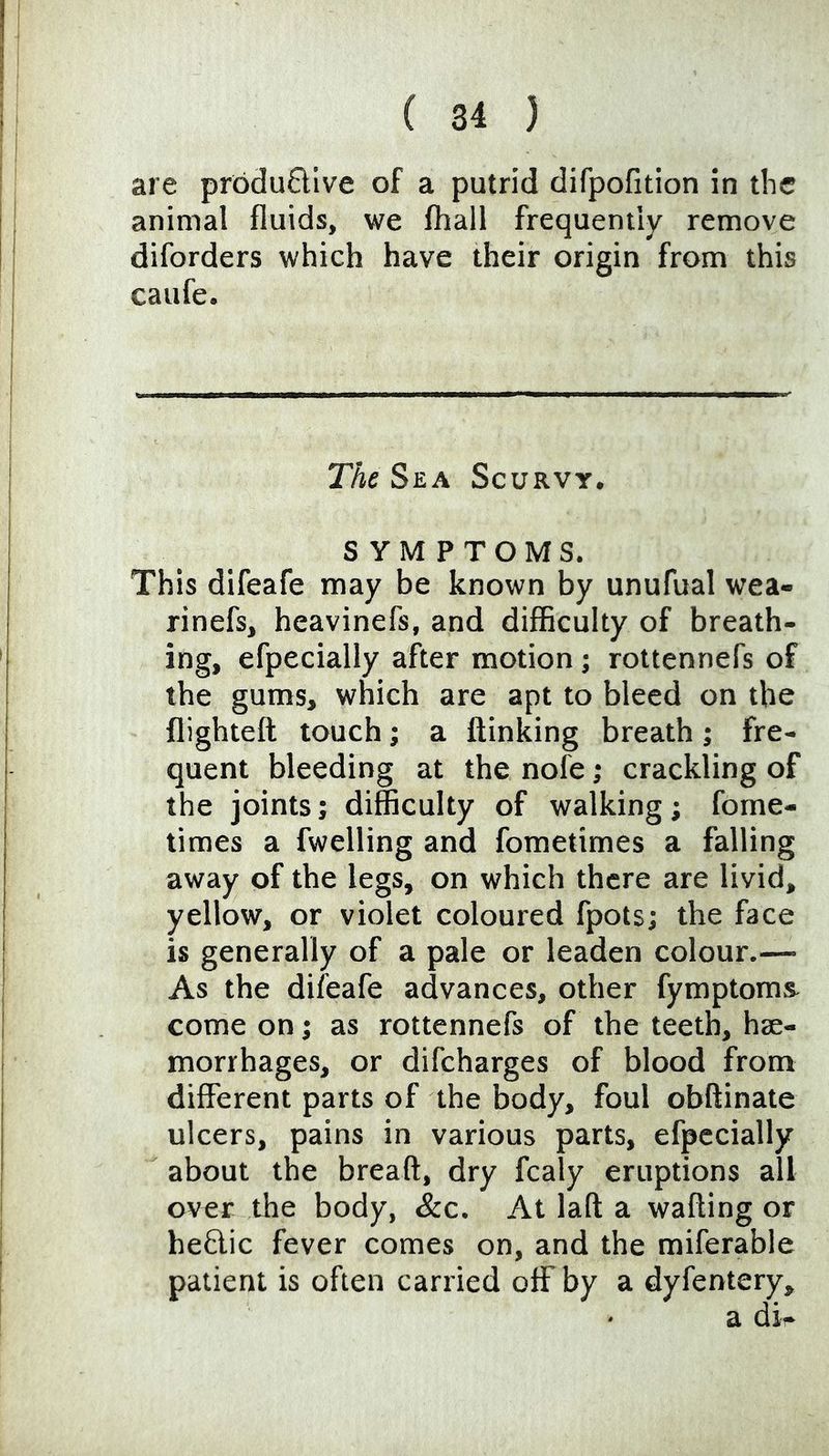 are pr6du6llve of a putrid difpofition in the animal fluids, we {hall frequently remove diforders which have their origin from this caufe. The Sea Scurvy, SYMPTOMS. This difeafe may be known by unufual wea- rinefs, heavinefs, and difficulty of breath- ing, efpecially after motion j rottennefs of the gums, which are apt to bleed on the flighteft touch; a ftinking breath; fre- quent bleeding at the nofe; crackling of the joints; difficulty of walking; fome- times a fwelling and fometimes a falling away of the legs, on which there are livid, yellow, or violet coloured fpots; the face is generally of a pale or leaden colour.— As the difeafe advances, other fymptom& come on; as rottennefs of the teeth, hae- morrhages, or difcharges of blood from different parts of the body, foul obftinate ulcers, pains in various parts, efpecially about the breaft, dry fcaly eruptions all over the body, &c. At laft a wafting or heftic fever comes on, and the miferable patient is often carried off by a dyfentery.