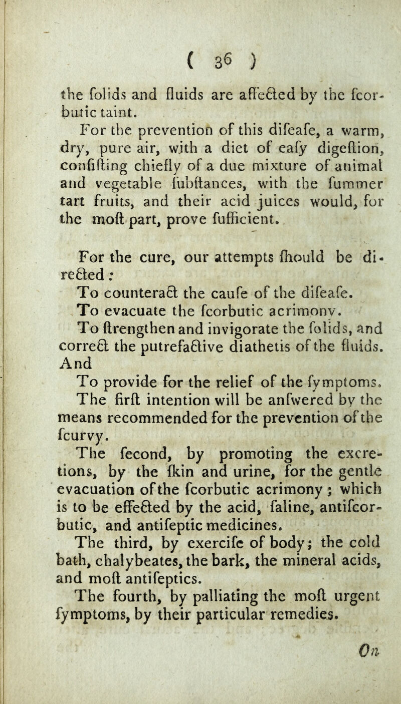 the folids and fluids are aft’e£led by the fcor- butic taint. For the prevention of this difeafe, a warm, dry, pure air, wjth a diet of eafy digeftion, confifling chiefly of a due mixture of animal and vegetable fubftances, with the fummer tart fruits, and their acid juices would, fur the moft part, prove fufficient. For the cure, our attempts fhould be di- re fted : To countera£l the caufe of the difeafe. To evacuate the fcorbutic acrimonv. To ftrengthen and invigorate the folids, and corred the putrefaftive diathetis of the fluids. And To provide for the relief of the fymptoms. The firft intention will be anfwered by the means recommended for the prevention of the feurvy. The fecond, by promoting the excre- tions, by the flein and urine, for the gentle evacuation of the fcorbutic acrimony j which is to be effected by the acid, faline, antifeor- butic, and antifeptic medicines. The third, by exercife of body; the cold bath, chalybeates,the bark, the mineral acids, and moll antifeptics. The fourth, by palliating the rnofl. urgent fymptoms, by their particular remedies. On