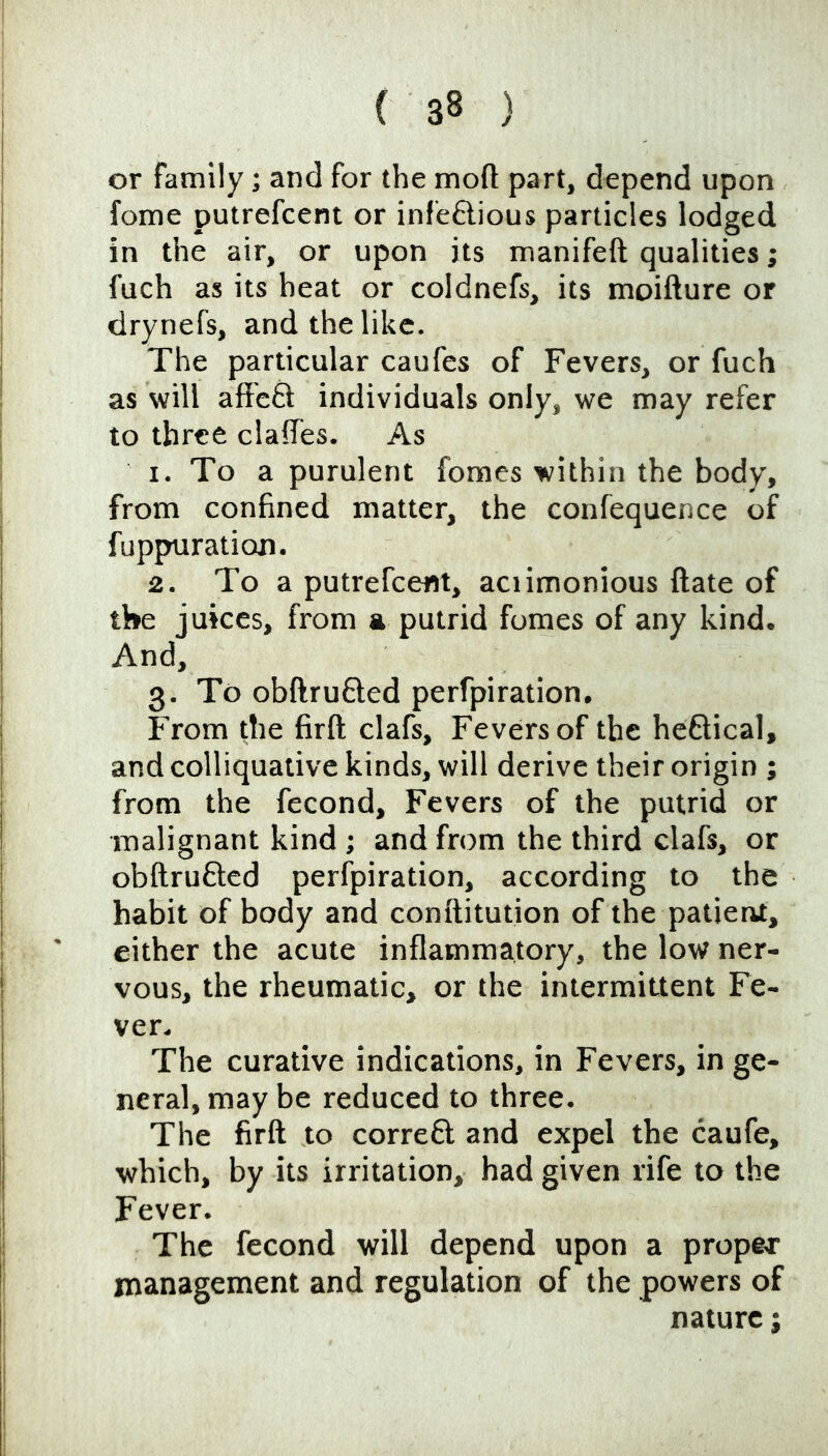 or family; and for the mod part, depend upon fome putrefcent or infeftious particles lodged in the air, or upon its manifeft qualities; fuch as its heat or coldnefs, its moifture or drynefs, and the like. The particular caufes of Fevers, or fuch as will affeft individuals only, we may refer to three clalTes. As 1. To a purulent fomes within the body, from confined matter, the confequence of fuppuration. 2. To a putrefcent, aciimonious date of the juices, from a putrid fumes of any kind. And, 3. To obdrufted perfpiration. From die fird clafs. Fevers of the heftical, and colliquative kinds, will derive their origin ; from the fecond. Fevers of the putrid or malignant kind; and from the third clafs, or obdrufted perfpiration, according to the habit of body and conditution of the patient, either the acute inflammatory, the low ner- vous, the rheumatic, or the intermittent Fe- ver. The curative indications, in Fevers, in ge- neral, may be reduced to three. The fird to correft and expel the caufe, which, by its irritation, had given rife to the Fever. The fecond will depend upon a proper management and regulation of the powers of nature j