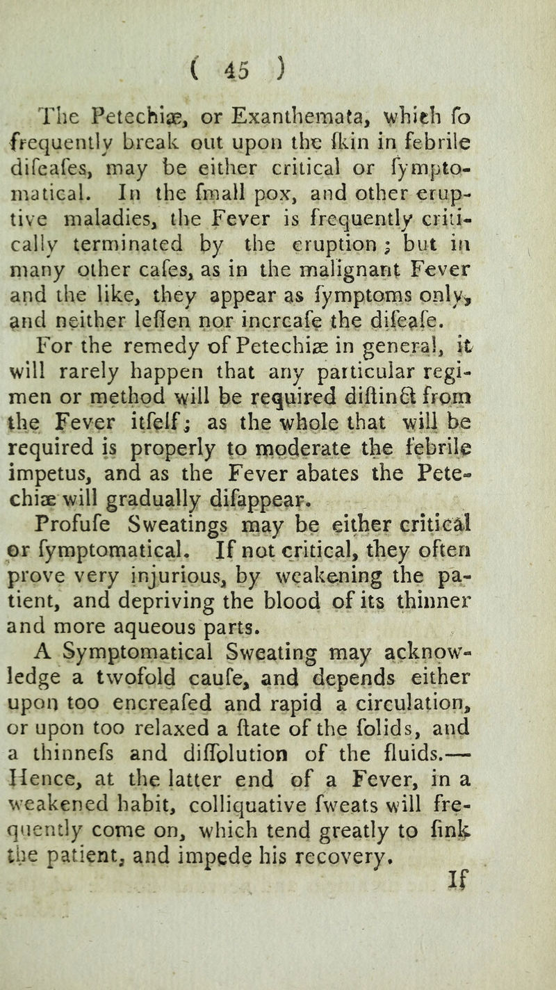 The PetechisB, or Exanthemata, vhieh To frequently break out upon the fliin in febrile difeafes, may be either critical or fympto- matical. Iti the fmall pox, and other erup- tive maladies, the Fever is frequently criti- cally terminated by the eruption ; but in many other cafes, as in the malignant Fever and the like, they appear as fymptoms only, and neither leflen nor increafe the difeafe. For the remedy of Petechiae in general, it will rarely happen that any particular regi- men or method will be required diftinhl from the Fever itfelf; as the whole that will be required is properly to moderate the febrile impetus, and as the Fever abates the Pete- chiaewill gradually difappear. Profufe Sweatings may be either eritieal or fymptomatical. If not critical, they often prove very injurious, by weakening the pa- tient, and depriving the blood of its thinner and more aqueous parts. A Symptomatical Sweating may acknow- ledge a twofold caufe, and depends either upon too encreafed and rapid a circulation, or upon too relaxed a Hate of the folids, and a thinnefs and diflblution of the fluids.— Hence, at the latter end of a Fever, in a weakened habit, colliquative fw'eats will fre- quently come on, which tend greatly to finh. the patient, and impede his recovery. If