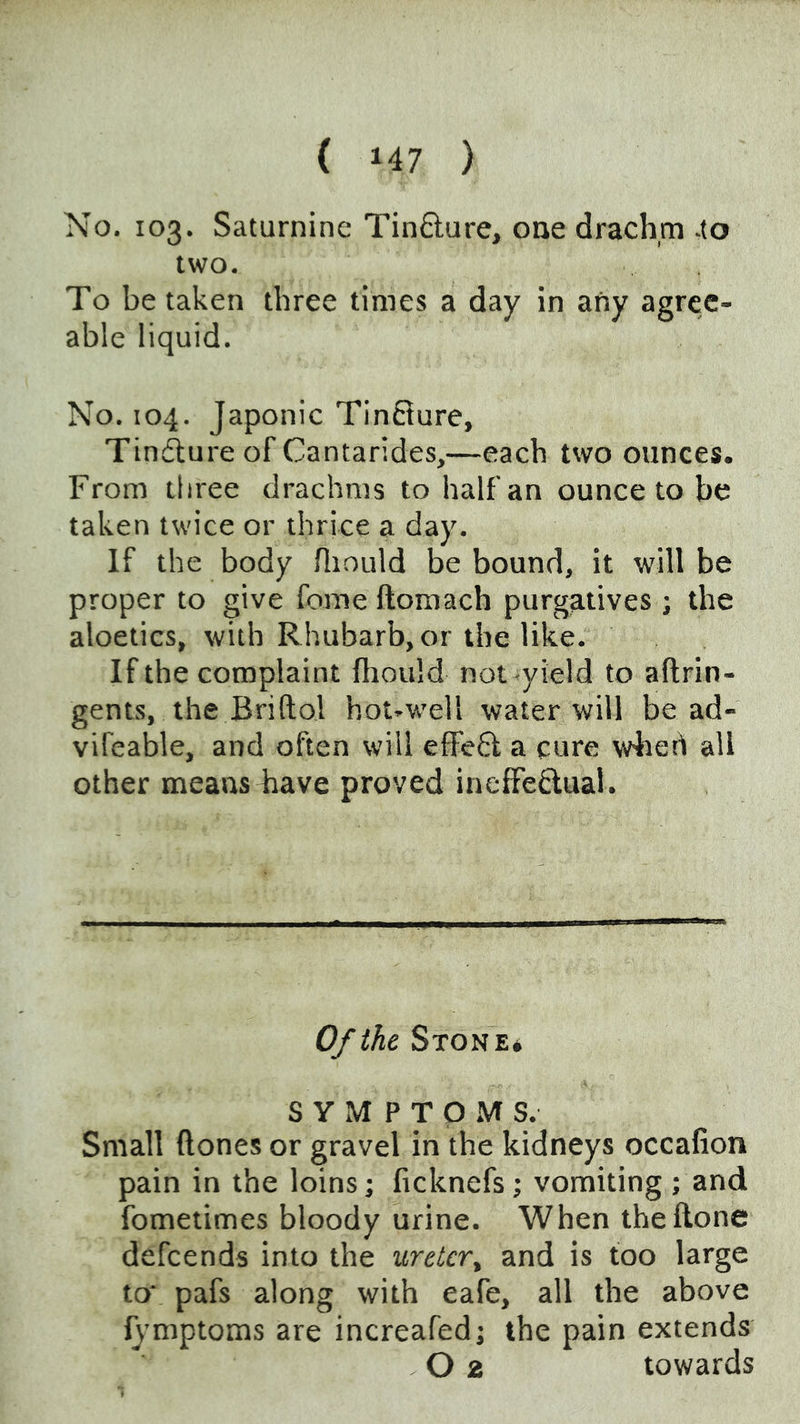 No. 103. Saturnine Tin8;ure, one drachm -to two. To be taken three times a day in any agree- able liquid. No. 104. Japonic Tincture, Tinfture of Cantarides,—each two ounces. From three drachms to half an ounce to be taken twice or thrice a day. If the body Hiould be bound, it will be proper to give feme ftomach purgatives ; the aloetics, with Rhubarb, or the like. If the complaint fhould not yield to aftrin- gents, the Briftol hot-well water will be ad- vifeable, and often will effefl a cure w4iert all other means Bave proved ineffedual. Of the Ston e* S Y M P T P M S. Small ftones or gravel in the kidneys occafion pain in the loins; ficknefs; vomiting; and fometimes bloody urine. When the Hone defeends into the ureter^ and is too large to* pafs along with eafe, all the above IJ’mptoms are increafed; the pain extends O 2 towards