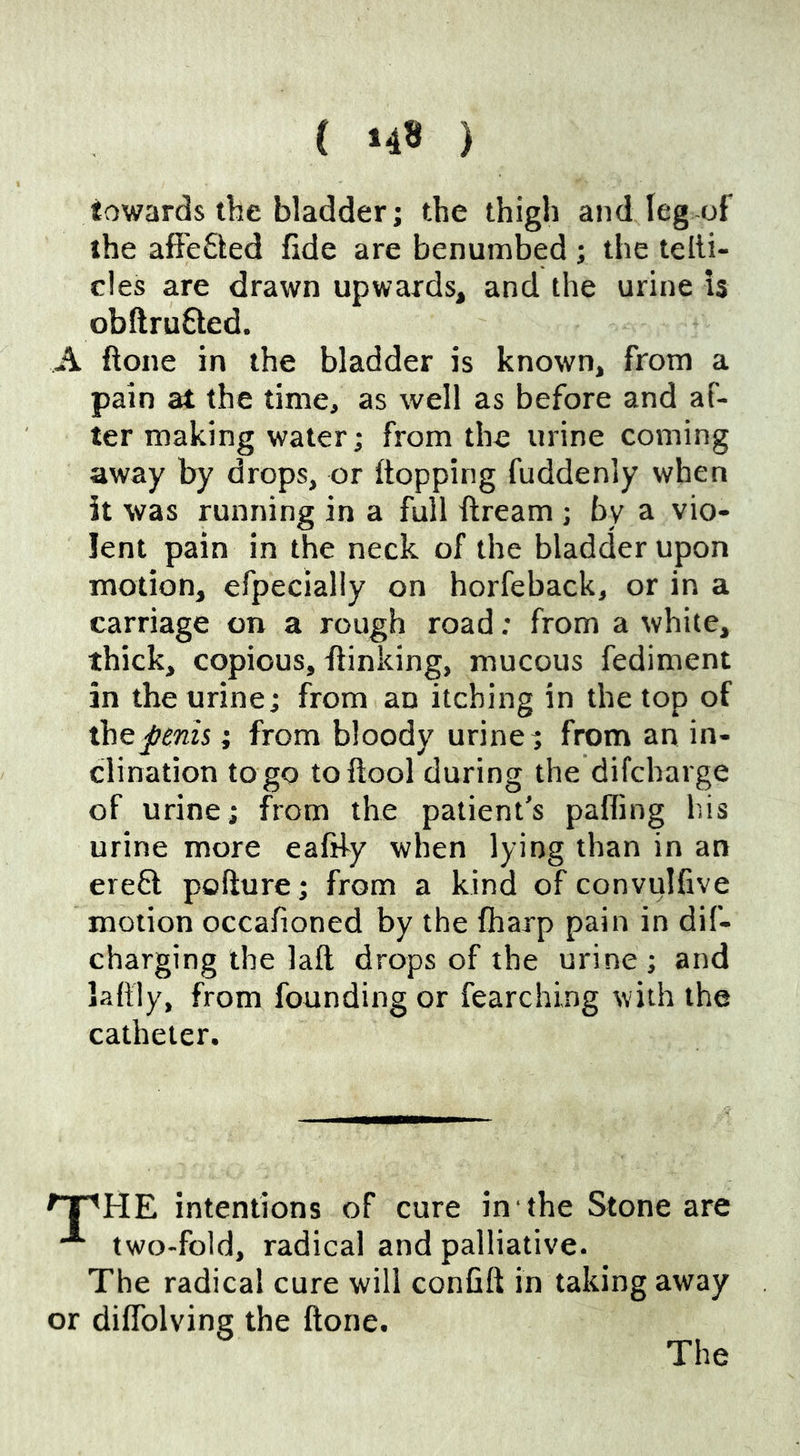 towards the bladder; the thigh and leg of the afFe£led fide are benumbed ; the telli- c!es are drawn upwards, and the urine is obftruQed. A ftone in the bladder is known, from a pain at the time, as well as before and af- ter making water; from the urine coming away by drops, or flopping fuddenly when it was running in a full ftream ; by a vio- lent pain in the neck of the bladder upon motion, efpecially on horfeback, or in a carriage on a rough road; from a white, thick, copious, flinking, mucous fediment in the urine; from an itching in the top of the penis; from bloody urine; from an in- clination to go toftool during the difcharge of urine; from the patient's palling his urine more eafihy when lying than in an erefl pofture; from a kind of convulfive motion occafioned by the fharp pain in dif- charging the laft drops of the urine ; and laftly, from founding or fearching with the catheter. rpHE intentions of cure in the Stone are two-fold, radical and palliative. The radical cure will confift in taking away or diffolving the ftone. The