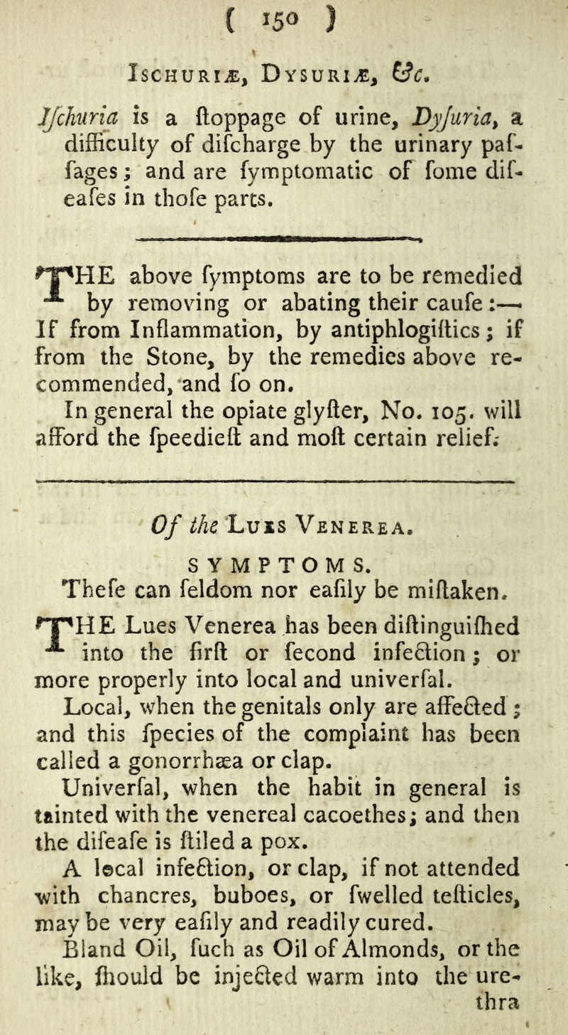 Ischuria, Dysuriae, ^c. Jfchuria is a ftoppage of urine, Dyjuria, a difficulty of difcharge by the urinary paf- fages; and are fymptomatic of fome dif- eafes in thofe parts. ^T'HE above fymptoms are to be remedied by removing or abating their caufe If from Inflammation, by antiphlogillics; if from the Stone, by the remedies above re- commended, and fo on. In general the opiate glyfter. No. 105. will afford the fpeedieft and moft certain relief.- 'Luis Venerea. SYMPTOMS. Thefe can feldom nor eafily be miftaken. ^T'HE Lues Venerea has been diftinguiffied into the firfl; or fecond infeQion; or more properly into local and univerfal. Local, when the genitals only are affeCted j and this fpecies of the complaint has been called a gonorrhaea or clap. Univerfal, when the habit in general is tainted with the venereal cacoethes; and then the difeafe is Ailed a pox. A lecal infeftion, or clap, if not attended with chancres, buboes, or fwelled tefticles, may be very eafily and readily cured. Bland Oil, fuch as Oil of Almonds, or the like, ffiould be injected warm into the ure- thra