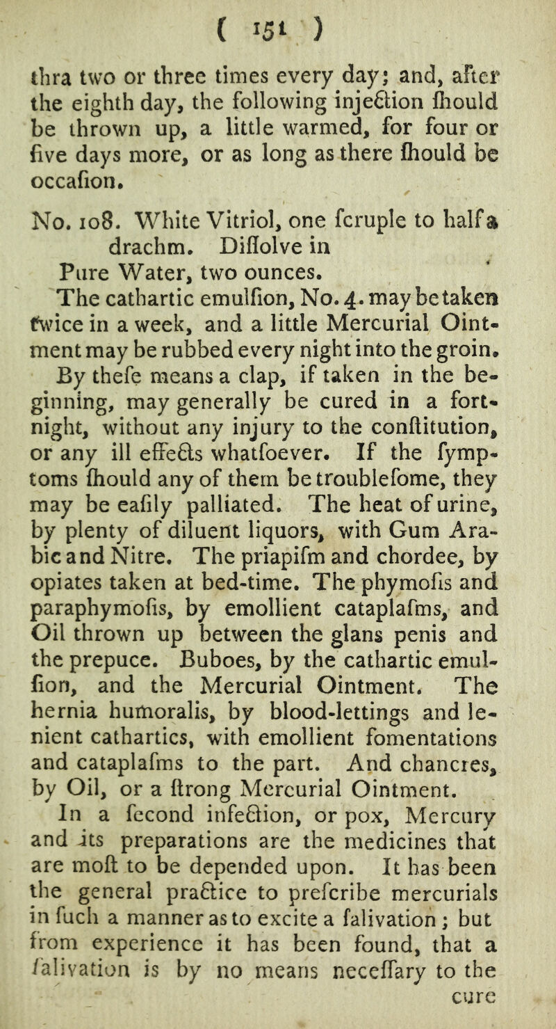 ( 15^ ) thra two or three times every day; and, after the eighth day, the following inje6lion fiiould be thrown up, a little warmed, for four or five days more, or as long as there Ihould be occafion. No. io8. White Vitriol, one fcruple to half a drachm. Diflolve in Pure Water, two ounces. The cathartic emulfion. No. 4. may betaken fw’ice in a week, and a little Mercurial Oint- ment may be rubbed every night into the groin. By thefe means a clap, if taken in the be- ginning, may generally be cured in a fort- night, without any injury to the conftitution, or any ill efFe6ls whatfoever. If the fymp- toms fliould any of them be troublefome, they may be cafily palliated. The heat of urine, by plenty of diluent liquors, with Gum Ara- bic and Nitre. The priapifm and chordee, by opiates taken at bed-time. The phymofis and paraphymofis, by emollient cataplafms, and Oil thrown up between the glans penis and the prepuce. Buboes, by the cathartic emul- lion, and the Mercurial Ointment. The hernia humoralis, by blood-lettings and le- nient cathartics, with emollient fomentations and cataplafms to the part. And chancres, by Oil, or a ftrong Mercurial Ointment. In a fccond infeftion, or pox. Mercury and its preparations are the medicines that are moil to be depended upon. It has been the general practice to prefcribe mercurials in fuch a manner as to excite a falivation; but from experience it has been found, that a falivation is by no means neceffary to the cure