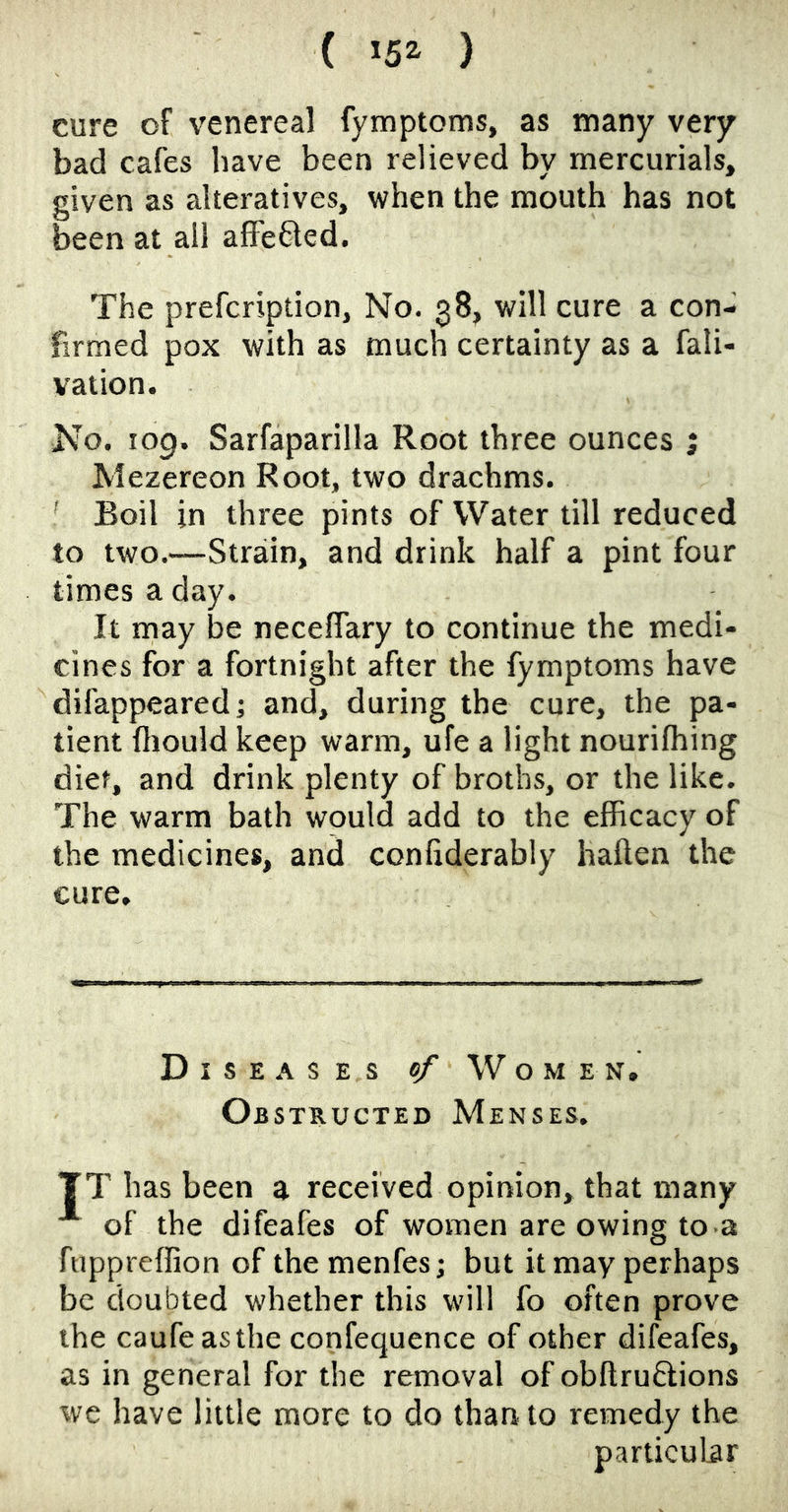 ( *5^ ) cure of venereal fymptoms, as many very bad cafes have been relieved by mercurials, given as alteratives, when the mouth has not been at all afFe61ed. The prefcription. No. 38, will cure a con- firmed pox with as much certainty as a fali- vation. No. 109. Sarfaparilla Root three ounces ; Mezereon Root, two drachms. ' Boil in three pints of Water till reduced to two.—Strain, and drink half a pint four times a day. It may be necelfary to continue the medi- cines for a fortnight after the fymptoms have difappeared; and, during the cure, the pa- tient fliould keep warm, ufe a light nourifhing diet, and drink plenty of broths, or the like. The warm bath would add to the efficacy of the medicines, and conliderably haften the cure. Diseases of Women, Obstructed Menses. TT has been a received opinion, that many of the difeafes of women are owing to-a fuppreffion of themenfesj but it may perhaps be doubted whether this will fo often prove the caufeasthe confequence of other difeafes, as in general for the removal of obftruftions we have little more to do than to remedy the particular