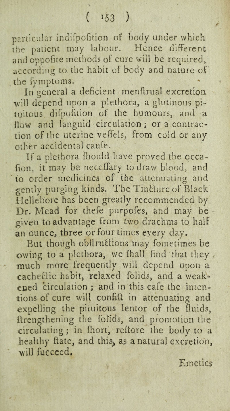 \ ( J53 } pnnicnlar indirpofition of body under which ihe patient may labour. Hence different and oppofite methods of cure will be required, according to the habit of body and nature of' the Tymptoms. In general a deficient menftrual excretion will depend upon a plethora, a glutinous pi- tuitous difpofition of the humours, and a flow and languid circulation; or a contrac- tion of the uterine veffels, from cold or any other accidental caufe. If a plethora fiiould have proved the occa- fion, it may be neceffary to draw blood, and to order medicines of the attenuating and gently purging kinds. The Tinfiure of Black Hellebore has been greatly recommended by Dr. Mead for thefe purpofes, and may be given to advantage from two drachms to half an ounce, three or four times every day. But though obftruflions may fometimes be owing to a plethora, we fhall find that they much more frequently will depend upon a cachedlic habit, relaxed folids, and a weak- ened circulation ; and in this cafe the inten- tions of cure will conflft in attenuating and expelling the picuitous lentor of the fluids, ftrengthening the folids, and promotion the circulating; in fiiort, refiore the body to a healthy ftate, and this, as a natural excretion, will fucceed. Emetics