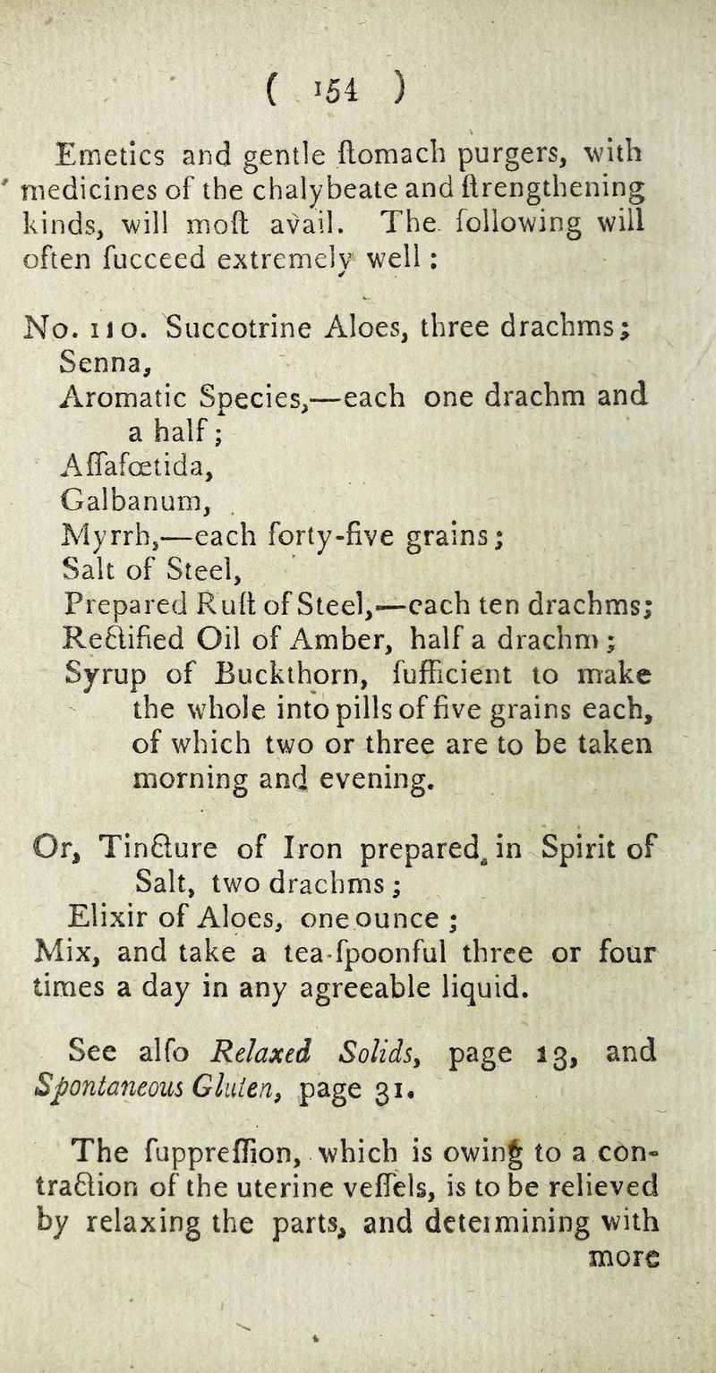 Emetics and gentle llomach purgers, with medicines of the chalybeate and ftrengthening kinds, will moft avail. The. following will often fucceed extremelv well: ✓ No. no. Succotrine Aloes, three drachms; Senna, Aromatic Species,—each one drachm and a half; AfTafoetida, Galbanum, Myrrh,—each forty-five grains; Salt of Steel, Prepared R uft of Steel,-—each ten drachms; Reftified Oil of Amber, half a drachm; Syrup of Buckthorn, fufficient to make the whole into pills of five grains each, of which two or three are to be taken morning and evening. Or, TinQure of Iron prepared, in Spirit of Salt, two drachms; Elixir of Aloes, one ounce ; Mix, and take a tea fpoonful three or four times a day in any agreeable liquid. See alfo Relaxed Solids, page 13, and Spontaneous Gluien, page 31. The fuppreffion, which is owin§ to a edn- traftion of the uterine velTels, is to be relieved by relaxing the parts, and dcteimining with more