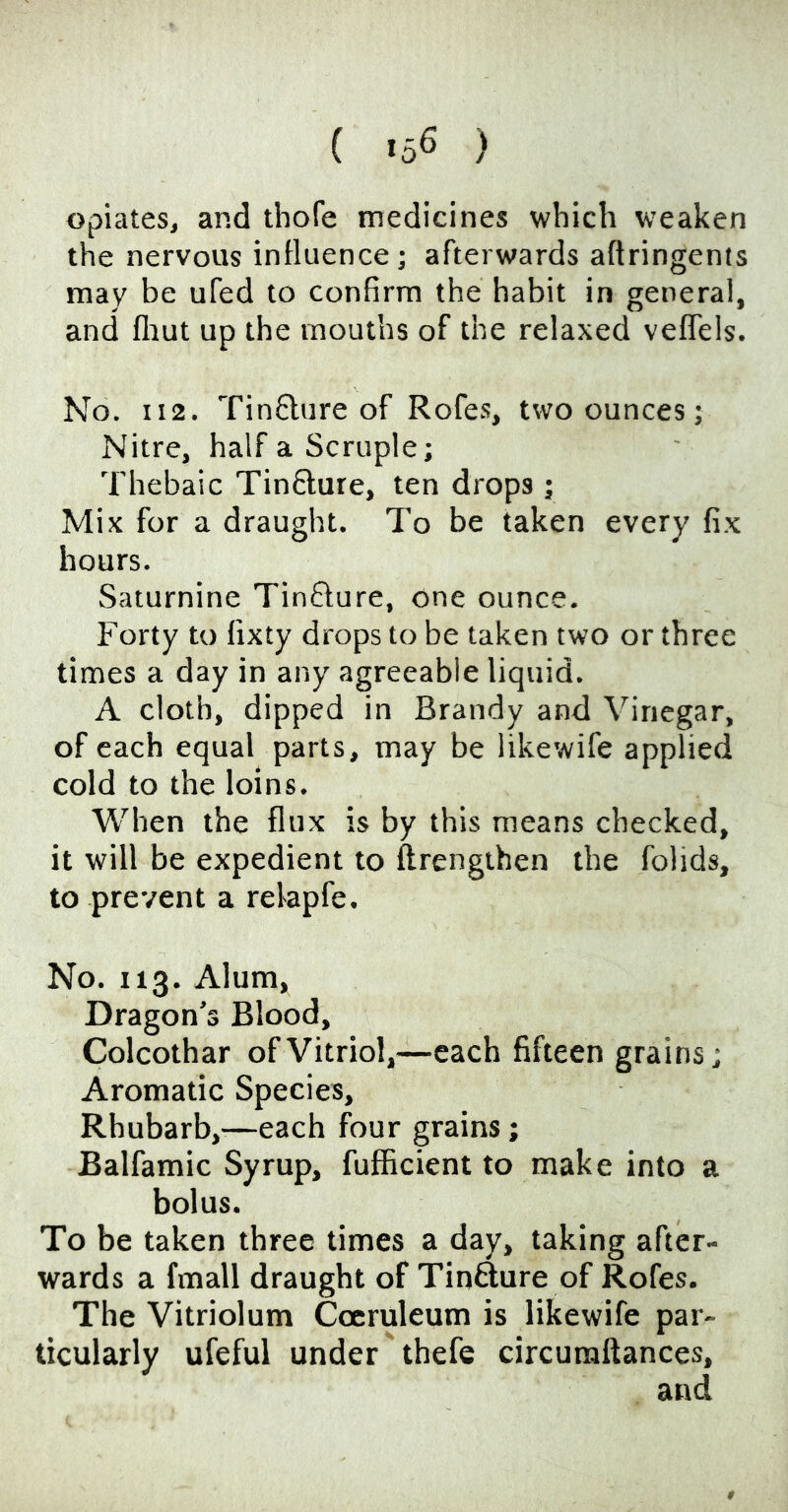 ( -56 ) opiates, and thofe medicines which weaken the nervous influence ; afterwards aftringents may be ufed to confirm the habit in general, and fliut up the mouths of the relaxed veflels. No. II2. Tinflure of Rofe.s, two ounces; Nitre, half a Scruple; Thebaic Tin6lure, ten drops ; Mix for a draught. To be taken every fix hours. Saturnine Tinflure, one ounce. Forty to fixty drops to be taken two or three times a day in any agreeable liquid. A cloth, dipped in Brandy and Vinegar, of each equal parts, may be likewife applied cold to the loins. When the flux is by this means checked, it will be expedient to ftrengihen the folids, to prevent a relapfe. No. 113. Alum, Dragon’s Blood, Colcothar of Vitriol,—each fifteen grains; Aromatic Species, Rhubarb,-—each four grains; Balfamic Syrup, fufficient to make into a bolus. To be taken three times a day, taking after- wards a fmall draught of Tinfture of Rofes. The Vitriolum Coeruleum is likewife par- ticularly ufeful under thefe circuraftances, and